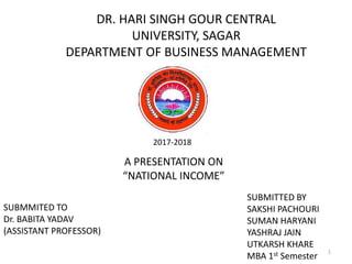 DR. HARI SINGH GOUR CENTRAL
UNIVERSITY, SAGAR
DEPARTMENT OF BUSINESS MANAGEMENT
2017-2018
A PRESENTATION ON
“NATIONAL INCOME”
SUBMMITED TO
Dr. BABITA YADAV
(ASSISTANT PROFESSOR)
SUBMITTED BY
SAKSHI PACHOURI
SUMAN HARYANI
YASHRAJ JAIN
UTKARSH KHARE
MBA 1st Semester
1
 