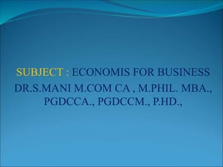 SUBJECT : ECONOMIS FOR BUSINESS
DR.S.MANI M.COM CA , M.PHIL. MBA.,
PGDCCA., PGDCCM., P.HD.,
 