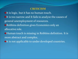 CRITICISM
It is logic, but it has no human touch.
It is too narrow and It fails to analyze the causes of
general unemployment of resources.
Robbins definition gives Economics only an
allocative role.
Human touch is missing in Robbins definition. It is
more abstract and complex.
It is not applicable to under developed countries.
 