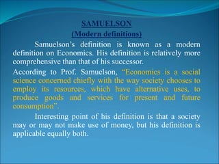 SAMUELSON
(Modern definitions)
Samuelson’s definition is known as a modern
definition on Economics. His definition is relatively more
comprehensive than that of his successor.
According to Prof. Samuelson, “Economics is a social
science concerned chiefly with the way society chooses to
employ its resources, which have alternative uses, to
produce goods and services for present and future
consumption”.
Interesting point of his definition is that a society
may or may not make use of money, but his definition is
applicable equally both.
 