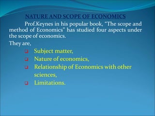 NATURE AND SCOPE OF ECONOMICS
Prof.Keynes in his popular book, “The scope and
method of Economics” has studied four aspects under
the scope of economics.
They are,
 Subject matter,
 Nature of economics,
 Relationship of Economics with other
sciences,
 Limitations.
 