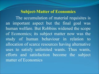 Subject-Matter of Economics
The accumulation of material requisites is
an important aspect but the final goal was
human welfare. But Robbins widened the scope
of Economics; its subject matter now was the
study of human behaviour in relation to
allocation of scarce resources having alternative
uses to satisfy unlimited wants. Thus wants,
efforts and satisfaction become the subject
matter of Economics
 