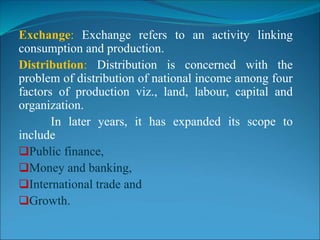 Exchange: Exchange refers to an activity linking
consumption and production.
Distribution: Distribution is concerned with the
problem of distribution of national income among four
factors of production viz., land, labour, capital and
organization.
In later years, it has expanded its scope to
include
Public finance,
Money and banking,
International trade and
Growth.
 