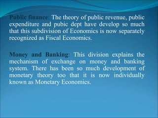 Public finance: The theory of public revenue, public
expenditure and pubic dept have develop so much
that this subdivision of Economics is now separately
recognized as Fiscal Economics.
Money and Banking: This division explains the
mechanism of exchange on money and banking
system. There has been so much development of
monetary theory too that it is now individually
known as Monetary Economics.
 