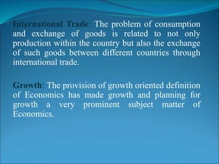 International Trade: The problem of consumption
and exchange of goods is related to not only
production within the country but also the exchange
of such goods between different countries through
international trade.
Growth: The provision of growth oriented definition
of Economics has made growth and planning for
growth a very prominent subject matter of
Economics.
 