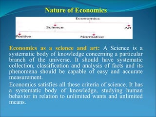 Nature of Economics
Economics as a science and art: A Science is a
systematic body of knowledge concerning a particular
branch of the universe. It should have systematic
collection, classification and analysis of facts and its
phenomena should be capable of easy and accurate
measurement.
Economics satisfies all these criteria of science. It has
a systematic body of knowledge, studying human
behavior in relation to unlimited wants and unlimited
means.
 