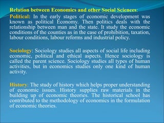Relation between Economics and other Social Sciences:
Political: In the early stages of economic development was
known as political Economy. Then politics deals with the
relationship between man and the state. It study the economic
conditions of the counties as in the case of prohibition, taxation,
labour conditions, labour reforms and industrial policy.
Sociology: Sociology studies all aspects of social life including
economic, political and ethical aspects. Hence sociology is
called the parent science. Sociology studies all types of human
activities, but in economics studies only one kind of human
activity.
History: The study of history which helps proper understanding
of economic issues. History supplies raw materials in the
building up of economic theories. The historical school has
contributed to the methodology of economics in the formulation
of economic theories.
 