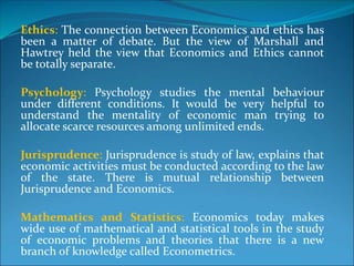 Ethics: The connection between Economics and ethics has
been a matter of debate. But the view of Marshall and
Hawtrey held the view that Economics and Ethics cannot
be totally separate.
Psychology: Psychology studies the mental behaviour
under different conditions. It would be very helpful to
understand the mentality of economic man trying to
allocate scarce resources among unlimited ends.
Jurisprudence: Jurisprudence is study of law, explains that
economic activities must be conducted according to the law
of the state. There is mutual relationship between
Jurisprudence and Economics.
Mathematics and Statistics: Economics today makes
wide use of mathematical and statistical tools in the study
of economic problems and theories that there is a new
branch of knowledge called Econometrics.
 