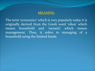 MEANING
The term ‘economics’ which is very popularly today it is
originally derived from the Greek word ‘oikos’ which
means household and ‘nemein’ which means
management. Thus, it refers to managing of a
household using the limited funds.
 