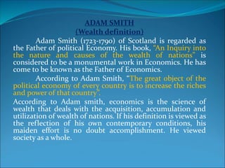 ADAM SMITH
(Wealth definition)
Adam Smith (1723-1790) of Scotland is regarded as
the Father of political Economy. His book, “An Inquiry into
the nature and causes of the wealth of nations” is
considered to be a monumental work in Economics. He has
come to be known as the Father of Economics.
According to Adam Smith, “The great object of the
political economy of every country is to increase the riches
and power of that country”.
According to Adam smith, economics is the science of
wealth that deals with the acquisition, accumulation and
utilization of wealth of nations. If his definition is viewed as
the reflection of his own contemporary conditions, his
maiden effort is no doubt accomplishment. He viewed
society as a whole.
 