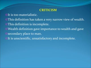 CRITICISM
©It is too materialistic.
©This definition has taken a very narrow view of wealth.
©This definition is incomplete.
©Wealth definition gave importance to wealth and gave
©secondary place to man.
©It is unscientific, unsatisfactory and incomplete.
 