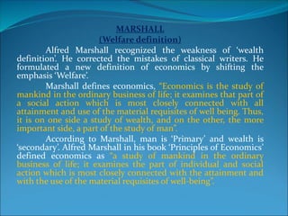 MARSHALL
(Welfare definition)
Alfred Marshall recognized the weakness of ‘wealth
definition’. He corrected the mistakes of classical writers. He
formulated a new definition of economics by shifting the
emphasis ‘Welfare’.
Marshall defines economics, “Economics is the study of
mankind in the ordinary business of life; it examines that part of
a social action which is most closely connected with all
attainment and use of the material requisites of well being. Thus,
it is on one side a study of wealth, and on the other, the more
important side, a part of the study of man”.
According to Marshall, man is ‘Primary’ and wealth is
‘secondary’. Alfred Marshall in his book ‘Principles of Economics’
defined economics as “a study of mankind in the ordinary
business of life; it examines the part of individual and social
action which is most closely connected with the attainment and
with the use of the material requisites of well-being”.
 