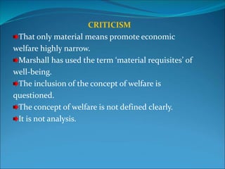CRITICISM
That only material means promote economic
welfare highly narrow.
Marshall has used the term ‘material requisites’ of
well-being.
The inclusion of the concept of welfare is
questioned.
The concept of welfare is not defined clearly.
It is not analysis.
 
