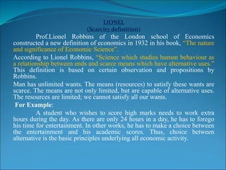 LIONEL
(Scarcity definition)
Prof.Lionel Robbins of the London school of Economics
constructed a new definition of economics in 1932 in his book, “The nature
and significance of Economic Science”.
According to Lionel Robbins, “Science which studies human behaviour as
a relationship between ends and scarce means which have alternative uses.”
This definition is based on certain observation and propositions by
Robbins.
Man has unlimited wants. The means (resources) to satisfy these wants are
scarce. The means are not only limited, but are capable of alternative uses.
The resources are limited; we cannot satisfy all our wants.
For Example:
A student who wishes to score high marks needs to work extra
hours during the day. As there are only 24 hours in a day, he has to forego
his time for entertainment. In other works, he has to make a choice between
the entertainment and his academic scores. Thus, choice between
alternative is the basic principles underlying all economic activity.
 