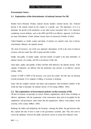 credits: https://academiapapers.net/
14 | P a g e
Presentation Notes :
2.1 Explanation of the determinants of national income For UK.
Besides Gross Domestic Product, national income includes external income also. National
Income is the amount earned by the country in a specific year. The importance of it is to
determine the growth in the production or any other sectors associated with it. It is measured
considering several attributes such as the GDP and GNP in an effective approach. In UK there
are many determinants of their national income these are discussed in briefly in below:
United Kingdom is a fertile country and plenty of modern row material exists here so factors
of production influence the national income.
The stock of resources: one of the very important determinant of UK is the stock of national
resources and how much they able to grasp and able to utilize.
Quality and quality of capital: quality and total amount of capital is the main determiner of
national income of a country and UK is not adverse of this rule.
Labor input: quality and quantity of labor and their skill influences the national income. If the
captains of industries are efficient then the production may increase to an effective amount
(Arthur, 2003).
Amount of GDP: if GDP of UK increases over years the country feel that they are heading
towards prosperity if it is stagnant or falling so economy is declining.
Issues with the complete structure and nature and comparison with developed countries of the
world also help to determine the national income of UK at large (Hilbert, 2002).
2.2 The explanation of Government policies on the economy of UK.
All part of economy are growing by various business organizations and in terms of making an
effective adjustment with the requirement of the environment these need to be applied for the
organization and government mush ensure that the organizations follows some policies on the
economy of his country (Hilbert, 2002).
Reducing the deficit and rebalancing the Economy: reducing the deficit, the gap between what
they expend and raise in taxes is main to the government economic plan. They also want to
correct the imbalance between the public and private sectors to escape from financial crisis.
 