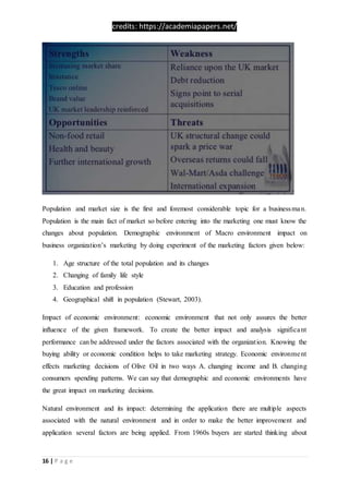 credits: https://academiapapers.net/
16 | P a g e
Population and market size is the first and foremost considerable topic for a businessman.
Population is the main fact of market so before entering into the marketing one must know the
changes about population. Demographic environment of Macro environment impact on
business organization’s marketing by doing experiment of the marketing factors given below:
1. Age structure of the total population and its changes
2. Changing of family life style
3. Education and profession
4. Geographical shift in population (Stewart, 2003).
Impact of economic environment: economic environment that not only assures the better
influence of the given framework. To create the better impact and analysis significant
performance can be addressed under the factors associated with the organization. Knowing the
buying ability or economic condition helps to take marketing strategy. Economic environment
effects marketing decisions of Olive Oil in two ways A. changing income and B. changing
consumers spending patterns. We can say that demographic and economic environments have
the great impact on marketing decisions.
Natural environment and its impact: determining the application there are multiple aspects
associated with the natural environment and in order to make the better improvement and
application several factors are being applied. From 1960s buyers are started thinking about
 