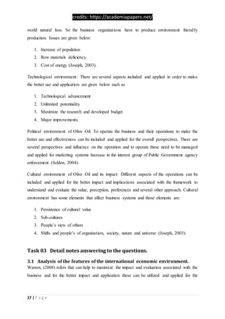 credits: https://academiapapers.net/
17 | P a g e
world natural loss. So the business organizations have to produce environment friendly
production. Issues are given below:
1. Increase of population
2. Row materials deficiency
3. Cost of energy (Joseph, 2003).
Technological environment: There are several aspects included and applied in order to make
the better use and application are given below such as
1. Technological advancement
2. Unlimited potentiality
3. Maximize the research and developed budget
4. Major improvements
Political environment of Olive Oil: To operate the business and their operations to make the
better use and effectiveness can be included and applied for the overall perspectives. There are
several perspectives and influence on the operation and to operate these need to be managed
and applied for marketing systems Increase in the interest group of Public Government agency
enforcement (Selden, 2004).
Cultural environment of Olive Oil and its impact: Different aspects of the operations can be
included and applied for the better impact and implications associated with the framework to
understand and evaluate the value, perception, preferences and several other approach. Cultural
environment has some elements that affect business systems and those elements are:
1. Persistence of cultural value
2. Sub-cultures
3. People’s view of others
4. Shifts and people’s of organization, society, nature and universe (Joseph, 2003).
Task 03 Detail notes answering to the questions.
3.1 Analysis of the features of the international economic environment.
Warren, (2008) refers that can help to maximize the impact and evaluation associated with the
business and for the better impact and application these can be utilized and applied for the
 