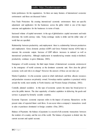 credits: https://academiapapers.net/
18 | P a g e
better preferences for the organization. So there are many features of international economic
environment and those are discussed below:
Free Trade Protection: By creating international economic environment there are specific
adjustment and application for the businesses across the globe which is one of the major
outcome and application for the businesses in terms of trade.
Increased volume of capital movement: in the age of globalization capital movement and trade
determine the world currency value. Today exchange media is dollar and the dollar value of
world that are specified.
Relationship between productivity and employment: there is a relationship between production
and employment. Gross domestic product (GDP) and Gross National Income (GNI) help to
measure the economic output. Increase of GDP inflects increases in national as well as
international productivity. Although employment in manufacturing remains steady or declined,
productivity continues to grow (Bukman, 2003).
Emergence of world economy: the third major feature of international economic environment
is the emergence of world economy as the dominant economic unit. How does the global
economy work and who is in charge? However the answers of these are not clear yet.
Market Capitalism: it is the economic system in which individuals and firms allocate resources
and production resources are privately owned. Nowadays market capitalism is practiced widely
around the world, most notably in North America and Western Europe (Friedman, 2002).
Centrally planned socialism: in this type of economic system the states has broad power to
serve the public interest. The clear superiority of market capitalism in delivering the goods and
services is grasped by formerly socialist countries.
Economic Exposure: economic exposure refers to the impact of currency fluctuations on the
present value of expected future cash flows. It can occur when a company’s transactions result
in sales or purchases dominated in foreign countries (Ono, 2001).
Balance of Payments: the balance of payments is a record of all economic transactions between
the resident of a country and the rest of the world. The balance of payment is divided into the
current account and capital account.
 