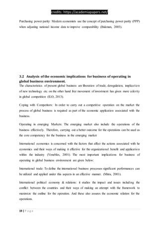 credits: https://academiapapers.net/
19 | P a g e
Purchasing power parity: Modern economists use the concept of purchasing power parity (PPP)
when adjusting national income data to improve comparability (Bukman, 2003).
3.2 Analysis of the economic implications for business of operating in
global business environment.
The characteristics of present global business are liberation of trade, deregulation, implication
of new technology etc. on the other hand free movement of investment has given more celerity
in global competition (ILO, 2013).
Coping with Competitors: In order to carry out a competitive operation on the market the
process of global business is required as part of the economic application associated with the
business.
Operating in emerging Markets: The emerging market also include the operations of the
business effectively. Therefore, carrying out a better outcome for the operations can be used as
the core competency for the business in the emerging market
International economics is concerned with the factors that affect the actions associated with he
economics and their ways of making it effective for the organizational benefit and application
within the industry (Venebles, 2001). The most important implications for business of
operating in global business environment are given below:
International trade: To define the international business processes significant performances can
be utilized and applied under this aspects in an effective manner. (Mitra, 2001).
International political economy & relations: it studies the impact and issues including the
conflict between the countries and their ways of making an attempt with the framework to
maximize the outline for the operation. And these also assures the economic relation for the
operations.
 