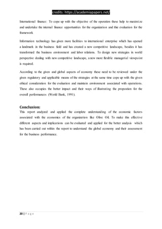 credits: https://academiapapers.net/
20 | P a g e
International finance: To cope up with the objective of the operation these help to maximize
and undertake the internal finance opportunities for the organization and thie evaluation for the
framework
Information technology has given more facilities to international enterprise which has opened
a landmark in the business field and has created a new competitive landscape, besides it has
transformed the business environment and labor relations. To design new strategies in world
perspective dealing with new competitive landscape, a new more flexible managerial viewpoint
is required.
According to the given and global aspects of economy these need to be reviewed under the
given regulatory and applicable means of the strategies at the same time cope up with the given
ethical consideration for the evaluation and maintain environment associated with operations.
These also occupies the better impact and their ways of illustrating the propostion for the
overall performances (World Bank, 1991).
Conclusion:
This report analyzed and applied the complete understanding of the economic factors
associated with the economics of the organization like Olive Oil. To make this effective
different aspects and implications can be evaluated and applied for the better analysis which
has been carried out within the report to understand the global economy and their assessment
for the business performance.
 