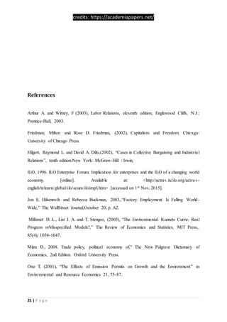 credits: https://academiapapers.net/
21 | P a g e
References
Arthur A. and Witney, F (2003), Labor Relations, eleventh edition, Englewood Cliffs, N.J.:
Prentice-Hall, 2003.
Friedman, Milton and Rose D. Friedman, (2002), Capitalism and Freedom. Chicago:
University of Chicago Press.
Hilgert, Raymond L. and David A. Dilts,(2002), “Cases in Collective Bargaining and Industrial
Relations”, tenth edition.New York: McGraw-Hill / Irwin,
ILO, 1996. ILO Enterprise Forum. Implication for enterprises and the ILO of a changing world
economy. [online]. Available at: <http://actrav.itcilo.org/actrav-
english/telearn/global/ilo/seura/iloimpl.htm> [accessed on 1st Nov, 2015].
Jon E. Hilsenrath and Rebecca Buckman, 2003,.“Factory Employment Is Falling World-
Wide,” The WallStreet Journal,October 20, p. A2.
Millimet D. L., List J. A. and T. Stengos, (2003), “The Environmental Kuznets Curve: Real
Progress orMisspecified Models?,” The Review of Economics and Statistics, MIT Press,.
85(4), 1038-1047.
Mitra D., 2008. Trade policy, political economy of," The New Palgrave Dictionary of
Economics, 2nd Edition. Oxford University Press.
Ono T. (2001), “The Effects of Emission Permits on Growth and the Environment” in
Environmental and Resource Economics 21, 75-87.
 