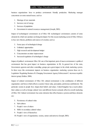 credits: https://academiapapers.net/
4 | P a g e
business organizations have to produce environment friendly production. Marketing manager
concentrate on some natural issues, such as
1. Shortage of row materials
2. Increase cost of energy
3. Increase of population
4. Government in natural resources management (Joseph, 2003).
Impact of technological environment on of Olive Oil: technological environment consists of some
elements by which new product are being developed. For this reason marketing sectorof Olive Oil have
to face new threats, problems and sources of creation, such as
5. Faster pace of technological change
6. Unlimited opportunities
7. High research and development budget
8. Concentration on minor improvement
9. Increased regulation of technological change
Impact of political environment Olive Oil: one of the important parts of macro environment is political
environment that has great impact on business organizations in IK. In general law of the state,
Government agencies and other controlling groups put a great impact in the whole marketing system.
In three ways this environment impacts on business organization marketing systems these are A.
Legislation Regulating Business B. Changing Government Agency Enforcement C. increases in public
interest group (Selden, 2004).
Impact of cultural environment of Olive Oil: cultural environment is the combination of different
organization and forces which affects a society’s basic value, perception, preference and behavior. The
particular society in people lives shapes their beliefs and values. United Kingdom has a reach culture
their culture as well as foreign cultural view and different factors seriously affect its overall marketing
of Olive Oil. Cultural environment has some elements that affect business systems and those elements
are:
5. Persistence of cultural value
6. Sub-cultures
7. People’s view of others
8. Shifts in secondary cultural values
9. People’s view of themselves
10. People’s view of organization, society, nature and universe (Joseph, 2003).
 