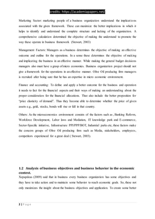 credits: https://academiapapers.net/
2 | P a g e
Marketing Sector: marketing people of a business organization understand the implications
associated with the given framework. These can maximize the better implications in which it
helps to identify and understand the complete structure and lacking of the organization. A
comprehensive calculation determined the objective of making the understand to promote the
way these operate in business framework (Stewart, 2003)
Management Factors: Managers as a business determines the objective of making an effective
outcome and outline for the operations. In a sense these determines the objective of making
and implicating the business in an effective manner. While making the general budget decisions
managers also must have a grasp of micro economics. Business organization project should not
give a framework for the operations in an effective manner. Olive Oil producing firm managers
is recruited after being sure that he has an expertise in micro economic environment.
Finance and accounting: To define and apply a better outcome for the business and operation
it needs to fact for the financial aspects and their ways of making an understanding about the
proper consideration for the financial allocations. Thee also include the better proposition for
“price elasticity of demand”. Thus they become able to determine whether the price of given
assets e.g., gold, stocks, bonds will rise or fall in that country.
Others: As the microeconomics environment consists of the factors such as , Banking Reform,
Workforce Development, Labor laws and Mediation, IT knowledge park and E-commerce,
Sector-Specific initiative, Infrastructure PPI/PPP/BOT, Industrial parks etc, these factors make
the concern groups of Olive Oil producing firm such as Media, stakeholders, employees,
competitors experienced for a great deal ( Stewart, 2003).
1.2 Analysis of business objectives and business behavior in the economic
context.
Xepapdeas (2009) said that in business every business organization has some objectives and
they have to take action and to maintain some behavior to reach economic goals. So, these not
only maximizes the insight about the business objectives and application. To create some better
 