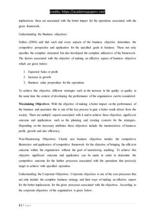 credits: https://academiapapers.net/
3 | P a g e
implications these are associated with the better impact for the operations associated with the
given framework.
Understanding the Business objectives:
Selden (2004) said that each and every aspects of the business objective determines the
competitive perspective and application for the specified goals in business. These not only
specifies the complete structured but also developed the complete utilization of the framework.
The factors associated with the objective of making an effective aspect of business objective
which are given below:
1. Expected Sales or profit
2. Increase in growth
3. Business value proposition for the operations
To achieve this objective, different strategies such as the increase in the quality or quality at
the same time the context of developing the performance of the organization can be considered.
Maximizing Objectives: With the objective of making a better impact on the performance of
the business and operation this is one of the key process to gain a better result driven from the
society. There are multiple aspects associated with it and to achieve these objectives significant
outcome and applications such as the planning and creating concern for the strategies.
Depending on the necessary attributes these objectives include the maximization of business
profit, growth and also efficiency.
Non-Maximizing Objectives: Clearly non business objectives include the competitive
illustration and application of competitive framework for the objective of bringing the efficient
outcome within the organization without the goal of maximizing anything. To achieve this
objective significant outcome and application can be made in order to determine the
competitive outcome for the further processes associated with the operations that precisely
target to achieve with specified operation.
Understanding the Corporate Objectives: Corporate objectives is one of the core processes that
not only include the complete business strategy and their ways of making an effective aspect
for the better implications for the given processes associated with the objectives. According to
the corporate objectives of the organization is given below:
 