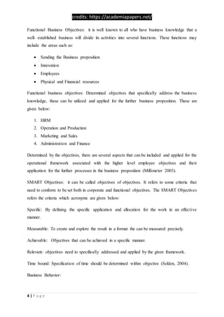 credits: https://academiapapers.net/
4 | P a g e
Functional Business Objectives: it is well known to all who have business knowledge that a
well- established business will divide its activities into several functions. These functions may
include the areas such as:
 Sending the Business proposition
 Innovation
 Employees
 Physical and Financial resources
Functional business objectives: Determined objectives that specifically address the business
knowledge, these can be utilized and applied for the further business proposition. These are
given below:
1. HRM
2. Operation and Production
3. Marketing and Sales
4. Administration and Finance
Determined by the objectives, there are several aspects that can be included and applied for the
operational framework associated with the higher level employee objectives and their
application for the further processes in the business proposition (Millimeter 2003).
SMART Objectives: it can be called objectives of objectives. It refers to some criteria that
need to conform to be set both in corporate and functional objectives. The SMART Objectives
refers the criteria which acronyms are given below:
Specific: By defining the specific application and allocation for the work in an effective
manner.
Measurable: To create and explore the result in a format the can be measured precisely.
Achievable: Objectives that can be achieved in a specific manner.
Relevant: objectives need to specifically addressed and applied by the given framework.
Time bound: Specification of time should be determined within objective (Selden, 2004).
Business Behavior:
 