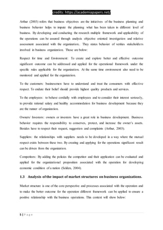 credits: https://academiapapers.net/
5 | P a g e
Arthur (2003) refers that business objectives are the initiatives of the business planning and
business behavior helps to impute the planning what has been taken in different level of
business. By developing and conducting the research multiple framework and applicability of
the operations can be assured through analysis objective oriented investigation and relative
assessment associated with the organization.. They states behavior of verities stakeholders
involved in business organization. Those are below:
Respect for time and Environment: To create and explore better and effective outcome
significant outcome can be addressed and applied for the operational framework under the
specific rules applicable for the organization. At the same time environment also need to be
monitored and applied for the organization.
To the customers: businessmen have to understand and treat the consumers with effective
respect. To endure their belief should provide highest quality products and services.
To the employees: to behave cordially with employees and to consider their interest seriously,
to provide rational salary and healthy accommodation for business development because they
are the runner of organization.
Owners/ Investors: owners or investors have a great role in business development. Business
behavior requires the responsibility to conserves, protect, and increase the owner’s assets.
Besides have to respect their request, suggestion and complaints (Arthur, 2003).
Suppliers: the relationships with suppliers needs to be developed in a way where the mutual
respect exists between these two. By creating and applying for the operations significant result
can be driven from the organization.
Competitors: By adding the policies the competitor and their application can be evaluated and
applied for the organizational proposition associated with the operation for developing
economic condition of a nation (Selden, 2004).
1.3 Analysis of the impact of market structures on business organizations.
Market structure is one of the core perspective and processes associated with the operation and
to make the better outcome for the operation different framework can be applied to ensure a
positive relationship with the business operations. This context will show below:
 