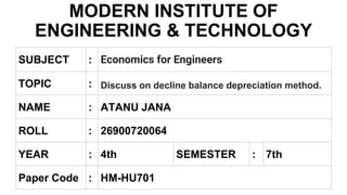 MODERN INSTITUTE OF
ENGINEERING & TECHNOLOGY
SUBJECT : Economics for Engineers
TOPIC : Discuss on decline balance depreciation method.
NAME : ATANU JANA
ROLL : 26900720064
Paper Code : HM-HU701
YEAR : 4th SEMESTER : 7th
 