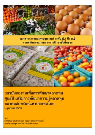 สงวนลิขสิทธิ์โดยสถาบันกองทุนเพื่อพัฒนาตลาดทุน ตลาดหลักทรัพยแหงประเทศไทย พ.ศ. 2555 D D หนา 1
Copyright 2012 Thailand Securities Institute (TSI), The Stock Exchange of Thailand, All rights reserved.
สถาบันกองทุนเพื่อการพัฒนาตลาดทุน
ศูนย์ส่งเสริมการพัฒนาความรู้ตลาดทุน
ตลาดหลักทรัพย์แห่งประเทศไทย
มิถุนายน 2555
โดย
กิตติพัฒน์ แสนทวีสุข และ กฤษฎา วัฒนเสาวลักษณ์
ภาควิชาเศรษฐศาสตร์ มหาวิทยาลัยนเรศวร
เอกสารการสอนเศรษฐศาสตร์ ระดับ ป.1 ถึง ม.3
ตามหลักสูตรแกนกลางการศึกษาขั้นพื้นฐาน
 