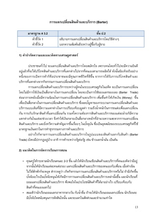 13
การแลกเปลี่ยนสินค้าและบริการ (Barter)
มาตรฐาน ส 3.2 ชั้น ป.2
ตัวชี้วัด 1
ตัวชี้วัด 2
อธิบายการแลกเปลี่ยนสินค้าและบริการโดยวิธีต่างๆ
บอกความสัมพันธ์ระหว่างผู้ซื้อกับผู้ขาย
1) คาจากัดความและแนวคิดทางเศรษฐศาสตร์
ประชาชนทั่วไป จะแลกเปลี่ยนสินค้าแลบริการโดยสมัครใจ เพราะคนโดยทั่วไปจะมีความยินดี
อยู่แล้วที่จะได้บริโภคสินค้าและบริการที่แตกต่างไปจากที่ตนเองสามารถผลิตได้ ดังนั้นข้อเท็จจริงอย่าง
หนึ่งของการเปิดการค้าก็คือประชาชนจะมีคุณภาพชีวิตที่ดีขึ้น จากการได้รับการบริโภคสินค้าและ
บริการที่แตกต่างจากกิจกรรมการแลกเปลี่ยนสินค้าและบริการ
การแลกเปลี่ยนสินค้าและบริการระหว่างผู้คนในระบบเศรษฐกิจในอดีต จะเป็นการแลกเปลี่ยน
โดยไม่มีการใช้เงินเป็นสื่อกลางในการแลกเปลี่ยน โดยจะเป็นการใช้ของแลกของเลย (Barter Trade)
ต่อมาภายหลังเมื่อมีความนิยมในการแลกเปลี่ยนสินค้าและบริการ เพิ่มขึ้นทาให้เกิดเงิน (Money) ขึ้น
เพื่อเป็นสื่อกลางในการแลกเปลี่ยนสินค้าและบริการ ซึ่งลดปัญหาของกระบวนการแลกเปลี่ยนสินค้าและ
บริการแบบเดิมที่มีความแตกต่างในการเปรียบเทียบมูลค่า รวมถึงน้าหนักในการขนส่งเพื่อแลกเปลี่ยน
กัน การเก็บรักษาสินค้าที่แลกเปลี่ยนกัน รวมทั้งความต้องการสินค้าและบริการของแต่ละฝ่ายก็มีความ
แตกต่างกันในแต่ละช่วงเวลา จึงทาให้เงินกลายเป็นสื่อกลางหลักที่อานวยความสะดวกการแลกเปลี่ยน
สินค้าและบริการ และยิ่งทวีความสาคัญมากขึ้นเรื่อยๆ ในปัจจุบัน ซึ่งเป็นยุคสมัยของระบบเศรษฐกิจที่ใช้
มาตรฐานเงินตราในการทาธุรกรรมทางการค้าและบริการ
อย่างไรก็ตามการแลกเปลี่ยนสินค้าและบริการในรูปแบบของสินค้าแลกกับสินค้า (Barter
Trade) ยังคงมีปรากฏอยู่บ้าง อาทิ การค้าระหว่างรัฐต่อรัฐ เช่น ข้าวแลกน้ามัน เป็นต้น
2) แนวคิดในการจัดการเรียนการสอน
• คุณครูให้กระดาษนักเรียนคนละ 2-3 ชิ้น แล้วให้นักเรียนเขียนสินค้าและบริการที่ตนเองคิดว่ามีอยู่
จากนั้นให้นักเรียนแต่ละคนต่อรอง แลกเปลี่ยนสินค้าและบริการของตนเองกับเพื่อน เมื่อดาเนิน
ไปได้สักพักก็จะหยุด สารวจดูว่า เกิดกิจกรรมการแลกเปลี่ยนสินค้าและบริการหรือไม่ ถ้ามีเกิดขึ้น
ปัจจัยอะไรเป็นปัจจัยหนุนให้เกิดมีการการแลกเปลี่ยนสินค้าและบริการเหล่านั้นขึ้น และนักเรียนที่
ยอมแลกเปลี่ยนสินค้าและบริการ พึงพอใจในประโยชน์สินค้าที่ได้มาอย่างไร เปรียบเทียบกับ
สินค้าที่ตนเองแลกไป
• สมมติว่านักเรียนยอมแลกอาหารกลางวัน กับน้าดื่ม ถ้าจะให้นักเรียนยอมแลกเปลี่ยน นักเรียนจะ
มีปัจจัยใดสนับสนุนการตัดสินใจนั้น และจะแลกในสัดส่วนและจานวนเท่าใด
 