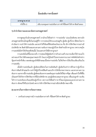 18
ยิ่งแข่งขัน ราคายิ่งลด?
มาตรฐาน ส 3.2 ป.3
ตัวชี้วัด 3 อธิบายเหตุผลการแข่งขันทางการค้าที่มีผลทาให้ราคาสินค้าลดลง
1) คาจากัดความและแนวคิดทางเศรษฐศาสตร์
หากพูดคุยกับนักเศรษฐศาสตร์ เรามักจะได้ยินคาว่า “การแข่งขัน” บ่อยเป็นพิเศษ เพราะนัก
เศรษฐศาสตร์ส่วนใหญ่เชื่อในทฤษฎีที่ว่า หากปล่อยให้ระบบเศรษฐกิจ ผู้ผลิต ผู้บริโภค มีอิสระในการ
ดาเนินการ จะทาให้การแข่งขัน และจะทาให้ได้ผลที่ดีต่อสังคมโดยรวม คือ มีการใช้ทรัพยากรอย่างมี
ประสิทธิภาพ สินค้ามีลักษณะตรงตามความต้องการของผู้บริโภค สินค้าจะมีราคาถูกลง เพราะเหตุใด
การแข่งขันจึงทาให้เกิดผลดีเช่นนั้น โดยเฉพาะทาให้มีราคาถูกลง?
การแข่งขันในที่นี้จะหมายถึง การปล่อยให้ผู้ผลิตทาการค้าอย่างเสรี สามารถเลือกได้ว่าจะอะไร
อย่างละเท่าไหร่ มีลักษณะคุณภาพอย่างไร โดยภาครัฐไม่เข้าไปแทรกแซงกระบวนการตัดสินใจดังกล่าว
รัฐจะทาหน้าที่เพียง สอดส่องดูแลให้มีลักษณะเอื้อต่อการแข่งขัน ไม่ให้เกิดการได้เปรียบเสียเปรียบใน
การแข่งขัน
เมื่อมีการแข่งขันแล้ว ผู้ผลิตจะมีอิสระในการผลิตสินค้า ผู้ผลิตก็จะทาการศึกษาว่าผู้บริโภค
ต้องการสินค้าลักษณะใด จะทาให้ผู้บริโภคมีสินค้าและบริการให้เลือกหลากหลาย และตรงตามความ
ต้องการ นอกจากนี้การแข่งขัน ผู้ผลิตจะต้องหาทางลดต้นทุนการผลิตให้ได้มากที่สุด เพื่อผลกาไรที่ดีขึ้น
เป็นผลทาให้เกิดการใช้ทรัพยากรที่มีประสิทธิภาพ และผู้ผลิตจะเสนอราคาถูกลง เพื่อแย่งลูกค้า จะเห็น
ได้ว่าการแข่งขันจะเป็นผลดีต่อผู้บริโภค เพราะจะได้สินค้าราคาที่สมเหตุสมผลและตรงตามความ
ต้องการ สังคมก็ได้รับประโยชน์ เพราะว่ามีการใช้ทรัพยากรอย่างมีประสิทธิภาพมากขึ้น
2) แนวทางในการจัดการเรียนการสอน
• ยกตัวอย่างเหตุการณ์ การแข่งขันทางการค้า ที่มีผลทาให้ราคาสินค้าถูกลง
 