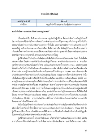 19
การเลือก (Choice)
มาตรฐาน ส 3.1 ชั้น ป.4
ตัวชี้วัด 1 ระบุปัจจัยที่มีผลต่อการเลือกซื้อสินค้าและบริการ
1) คาจากัดความและแนวคิดทางเศรษฐศาสตร์
เมื่อคนโดยทั่วไป ซึ่งมีบทบาทในระบบเศรษฐกิจเป็นผู้บริโภค ซึ่งโดยปกติแล้วจะเป็นผู้บริโภคที่
มีความต้องการที่ไม่จากัดในการเลือกบริโภคสินค้าและบริการที่มีคุณภาพสูงขึ้นเรื่อยๆ เพื่อให้ได้รับ
อรรถประโยชน์จากการบริโภคสินค้าและบริการที่เพิ่มขึ้น แต่ผู้คนมักจะมีข้อจากัดในด้านทรัพยากรที่
ตนเองมีอยู่ อาทิ งบประมาณ และทรัพยากรอื่นๆ จึงมีความจาเป็น ดังนั้นผู้บริโภคจะต้องมีกระบวนการ
เลือก เพื่อให้ความต้องการของตนเองให้เหมาะสมกับข้อจากัดต่างๆ เหล่านั้น โดยการสร้างกระบวนการ
จัดลาดับความต้องการเหล่านั้น ให้เหมาะสมกับทรัพยากรที่มีอยู่
ผู้บริโภคโดยทั่วไปจะมีการตัดสินใจโดยคานึงถึงค่าเสียโอกาส (Opportunity Cost) ที่เกิดขึ้นใน
แต่ละทางเลือก โดยพิจารณาทั้งตัวสินค้าและตัวผู้บริโภคเอง หากมีทางเลือกมากกว่า 1 ทางเลือก
ผู้บริโภคจะพิจารณาถึงประโยชน์ที่จะได้รับ เปรียบเทียบกับต้นทุนทั้งต้นทุนของตนเอง และต้นทุนของ
สังคมที่จะเกิดขึ้น ซึ่งทาให้สินค้าและบริการแต่ละประเภทมีค่าเสียโอกาสในตัวของมันเองไม่เหมือนกัน
ตัวอย่างเช่น หากผู้ปกครองนักเรียนเดิมเคยรับราชการมีเงินเดือนๆ ละ 20,000 บาท แล้วลาออกเพื่อ
มาเปิดร้านอาหาร โดยอาศัยตึกแถวที่เดิมมีคนเช่าอยู่เดือนละ 10,000 บาทเพื่อทาเป็นร้านอาหาร ดังนั้น
เมื่อสิ้นปีสมมติผู้ปกครองมีรายได้ทั้งปีหักค่าใช้จ่ายแล้วปีละ 360,000 บาทหรือตกเดือนละ 30,000 บาท
หากผู้ปกครองบอกว่าตนเองมีรายได้ดีกว่าตอนเป็นข้าราชการเสียอีก แบบนี้ไม่ถูกต้องเพราะไม่ได้
คานึงถึงค่าเสียโอกาสที่เกิดขึ้น เช่น ค่าเช่าตึกแถว ซึ่งหากไม่เอามาทาเป็นร้านอาหารแล้ว ตึกแถวจะ
สร้างรายได้ให้เดือนละ 10,000 บาท รวมทั้งค่าแรงของผู้ปกครองซึ่งหากยังรับราชการอยู่จะมีรายได้
เดือนละ 20,000 บาท ดังนั้นหากพิจารณาจริงๆ จากค่าเสียโอกาสแล้วผู้ปกครองลาออกมาไม่ได้มีอะไรดี
ขึ้นเลย เพราะกาไรที่เป็นตัวเงินเดือนละ 30,000 บาทนั้น หากหักค่าเสียโอกาสที่ไม่เป็นตัวเงินแล้ว (ซึ่ง
เท่ากับเดือนละ 30,000 บาทเช่นกัน) ในกรณีนี้จึงเท่ากับว่าไม่ว่าจะรับราชการหรือลาออกมาเปิด
ร้านอาหารจะให้ผลที่ไม่แตกต่างกัน
ดังนั้นเมื่อผู้บริโภคตัดสินใจเลือกบริโภคสินค้าชนิดใดแล้วก็จะเสียโอกาสที่จะได้บริโภคสินค้าอีก
ชนิดหนึ่ง ซึ่งเราเรียกสิ่งที่เกิดนี้ว่า กระบวนการแลกได้แลกเสีย หรือได้อย่างเสียอย่าง (Trade Off) ซึ่ง
ผู้บริโภคจะเปรียบเทียบประโยชน์ที่ตนเองจะได้รับจากการบริโภคสินค้าชนิดหนึ่งกับ ประโยชน์ที่สูญเสีย
ไปจากการไม่บริโภคสินค้าอีกชนิดหนึ่ง (ค่าเสียโอกาส)
ผู้บริโภคมักจะมีการตั้งกฎเกณฑ์ (Criteria) เพื่อช่วยในการเปรียบเทียบแต่ละทางเลือก แล้วจึง
ทาการวิเคราะห์เลือกสินค้าและบริการ ดังนั้นหากทาการฝึกฝนเพื่อทาความเข้าใจถึงกระบวนการเลือก
 