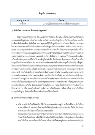 21
สิ่งจูงใจ (Incentives)
มาตรฐาน ส 3.1 ชั้น ป.4
ตัวชี้วัด 1 ป.4 ระบุปัจจัยที่มีผลต่อการเลือกซื้อสินค้าและบริการ
1) คาจากัดความและแนวคิดทางเศรษฐศาสตร์
สิ่งจูงใจจะเป็นการให้รางวัล (Reward) หรือการลงโทษ (Penalty) เพื่อกระตุ้นให้คนหรือกลุ่มคน
ตอบสนองต่อสิ่งจูงใจเหล่านั้น ตัวอย่างเช่น การให้ส่วนลดสาหรับลูกค้า การให้วันหยุดพิเศษ การเก็บ
ภาษีจากสินค้าฟุ่มเฟือย ดังนั้นในทางเศรษฐศาสตร์จึงใช้สิ่งจูงใจในการช่วยวิเคราะห์พฤติกรรมของคน
ในสังคม และคาดการณ์ถึงสิ่งที่จะเปลี่ยนแปลงไป สิ่งจูงใจได้แก่ ราคาสินค้า ค่าจ้างแรงงาน กาไรของ
ผู้ผลิต การอุดหนุนราคาสินค้า การเก็บภาษี เหล่านี้ล้วนแต่เป็นสิ่งจูงใจในทางเศรษฐศาสตร์ ดังนั้นใน
การดาเนินการด้านนโยบายของรัฐบาล การทากลยุทธ์การตลาดของภาคเอกชนจะมีการวางแผนใช้
กลไกการตัดสินใจโดยการตอบสนองต่อสิ่งจูงใจ เพื่อให้ประชาชนโดยทั่วไปสามารถที่จะเลือก
เปรียบเทียบต้นทุนและผลดีที่จะได้รับ จากสิ่งจูงใจเหล่านั้น ตัวอย่างเช่น รัฐบาลสามารถใช้กลไกภาษีใน
การจูงใจให้ประชาชนทาในบางสิ่ง เช่น การเก็บภาษีสรรพสามิตในเหล้าและบุหรี่ในอัตราที่สูง เพื่อจูงใจ
ให้คนลดการบริโภคบุหรี่และสุรา การยกเว้นภาษีเงินได้นิติบุคคลสาหรับบริษัทต่างประเทศที่จะมาลงทุน
สร้างโรงงานในประเทศไทย เพื่อให้เกิดการสร้างงานและการผลิตในประเทศ การอุดหนุนราคาสินค้า
เกษตร อาทิ การรับจานาข้าว การประกันราคาสินค้าเกษตร เป็นต้น ในขณะที่ภาคเอกชนสามารถทา
การส่งเสริมการตลาด อาทิ การลดราคาสินค้า การจัดโปรโมชั่น เป็นต้น อย่างไรก็ตามการดาเนินการ
ผ่านการสร้างแรงจูงใจ หากดาเนินการมากจนเกินไป จะส่งผลต่อการบิดเบือนกลไกตลาด ทาให้เกิด
ความลักลั่น ได้เปรียบ เสียเปรียบ ได้ อาทิ การอุดหนุนราคาพลังงานน้ามันดีเซล เพื่อสนับสนุนภาคการ
ผลิตไม่ให้มีต้นทุนสูงเกินไป ซึ่งจะมีผลต่อการเพิ่มขึ้นของอัตราเงินเฟ้อได้ ทาให้ประชาชนเลือกซื้อรถ
ดีเซล มากกว่าการซื้อรถเบนซิน ถึงแม้ว่าจะมีความจาเป็นเพียงแค่การเดินทางไปทาธุระ ไม่ได้มีการ
บรรทุกสินค้าทุกๆ วัน ก็จะเลือกซื้อรถยนต์เครื่องยนต์ดีเซลเป็นหลัก
2) แนวทางการจัดการเรียนการสอน
• ตั้งคาถามกับนักเรียนให้จดเรื่องที่นักเรียนตอบสนองต่อการจูงใจ 3 เรื่อในชีวิตประจาวันทั้งใน
ด้านการให้รางวัล และการลงโทษ จากนั้นให้นักเรียนอธิบายว่าในแต่ละสิ่งจูงใจนั้น นักเรียนจะ
ตอบสนองต่อสิ่งจูงใจเหล่านั้นหรือไม่ เพราะเหตุใด
• ให้คุณครูจัดเตรียมโฆษณาลดราคาสินค้าจากหน้าหนังสือพิมพ์ หรือกิจกรรมทางการตลาดใน
ร้านค้าที่นักเรียนคุ้นเคย แล้วให้นักเรียนช่วยกันให้ความเห็นว่า จากสิ่งจูงใจเหล่านั้น จะมีผล
ต่อตัวนักเรียน ครอบครัวของนักเรียนอย่างไร จากนั้นให้คุณครูจาลองแนวคิดของการทาธุรกิจ
 