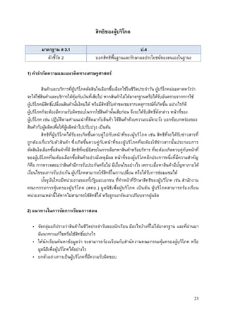 23
สิทธิของผู้บริโภค
มาตรฐาน ส 3.1 ป.4
ตัวชี้วัด 2 บอกสิทธิพื้นฐานและรักษาผลประโยชน์ของตนเองในฐานะ
1) คาจากัดความและแนวคิดทางเศรษฐศาสตร์
สินค้าและบริการที่ผู้บริโภคตัดสินใจเลือกซื้อเลือกใช้ในชีวิตประจาวัน ผู้บริโภคย่อมคาดหวังว่า
จะได้ใช้สินค้าและบริการได้คุ้มกับเงินที่เสียไป หากสินค้าไม่ได้มาตรฐานหรือได้รับอันตรายจากการใช้
ผู้บริโภคมีสิทธิ์เปลี่ยนสินค้านั้นใหม่ได้ หรือมีสิทธิ์รับค่าชดเชยจากเหตุการณ์ที่เกิดขึ้น อย่างไรก็ดี
ผู้บริโภคก็จะต้องมีความรับผิดชอบในการใช้สินค้านั้นเสียก่อน จึงจะได้รับสิทธิ์ดังกล่าว หน้าที่ของ
ผู้บริโภค เช่น ปฎิบัติตามคาแนะนาที่ติดมากับสินค้า ใช้สินค้าด้วยความระมัดระวัง บอกข้อบกพร่องของ
สินค้ากับผู้ผลิตเพื่อให้ผู้ผลิตนาไปปรับปรุง เป็นต้น
สิทธิที่ผู้บริโภคได้รับจะเกิดขึ้นควบคู่ไปกับหน้าที่ของผู้บริโภค เช่น สิทธิที่จะได้รับข่าวสารที่
ถูกต้องเกี่ยวกับตัวสินค้า ซึ่งเกิดขึ้นควบคู่กับหน้าที่ของผู้บริโภคที่จะต้องใช้ข่าวสารนั้นประกอบการ
ตัดสินใจเลือกซื้อสินค้าที่ดี สิทธิที่จะมีอิสระในการเลือกหาสินค้าหรือบริการ ที่จะต้องเกิดควบคู่กับหน้าที่
ของผู้บริโภคที่จะต้องเลือกซื้อสินค้าอย่างมีเหตุมีผล หน้าที่ของผู้บริโภคอีกประการหนึ่งที่มีความสาคัญ
ก็คือ การตรวจสอบว่าสินค้ามีการรับประกันหรือไม่ มีเงื่อนไขอย่างไร เพราะเมื่อหาสินค้ามีปัญหาภายใต้
เงื่อนไขของการรับประกัน ผู้บริโภคสามารถใช้สิทธิ์ในการเปลี่ยน หรือได้รับการซ่อมแซมได้
ปัจจุบันไทยมีหน่วยงานของทั้งรัฐและเอกชน ที่ทาหน้าที่รักษาสิทธิของผู้บริโภค เช่น สานักงาน
คณะกรรมการคุ้มครองผู้บริโภค (สคบ.) มูลนิธิเพื่อผู้บริโภค เป็นต้น ผู้บริโภคสามารถร้องเรียน
หน่วยงานเหล่านี้ได้หากไม่สามารถใช้สิทธิ์ได้ หรือถูกเอารัดเอาเปรียบจากผู้ผลิต
2) แนวทางในการจัดการเรียนการสอน
• จัดกลุ่มอภิปรายว่าสินค้าในชีวิตประจาวันของนักเรียน มีอะไรบ้างที่ไม่ได้มาตรฐาน และที่ผ่านมา
มีแนวทางแก้ไขหรือใช้สิทธิ์อย่างไร
• ให้นักเรียนค้นหาข้อมูลว่า จะสามารถร้องเรียนกับสานักงานคณะกรรมคุ้มครองผู้บริโภค หรือ
มูลนิธิเพื่อผู้บริโภคได้อย่างไร
• ยกตัวอย่างการเป็นผู้บริโภคที่มีความรับผิดชอบ
 