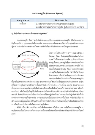 24
ระบบเศรษฐกิจ (Economic System)
มาตรฐาน ส 3.2 ชั้น ป.4 และ ป.6
ตัวชี้วัด 1 ป.4 อธิบายความสัมพันธ์ทางเศรษฐกิจของคนในชุมชน
ป.6 อธิบายความสัมพันธ์ระหว่างผู้ผลิต ผู้บริโภค ธนาคาร และรัฐบาล
1) คาจากัดความและแนวคิดทางเศรษฐศาสตร์
ระบบเศรษฐกิจ คือความสัมพันธ์ของแต่องค์ประกอบของระบบเศรษฐกิจ ได้แก่ระบบตลาด
สินค้าและบริการ ระบบตลาดปัจจัยการผลิต ระบบตลาดการเงินและสถาบันการเงิน รวมทั้งบทบาทของ
รัฐบาล ในการจัดบริการสาธารณะ โดยความสัมพันธ์เหล่านี้จะมีผลต่อความเป็นอยู่ของประชาชน
โดยจุดเริ่มต้นจะพิจารณาจากแบบจาลอง
Circular Flow ซึ่งจะแสดงถึงความสัมพันธ์ของ
ภาคครัวเรือนและหน่วยผลิต (ธุรกิจและกิจการ
ต่างๆ) ในระบบเศรษฐกิจซึ่งจะแสดงผ่านการไหล
ของสินค้าและบริการ และกระแสของรายได้ โดย
ตอนเริ่มต้นของ Circular Flow จะสมมติว่าระบบ
เศรษฐกิจเป็นระบบแบบปิด กล่าวคือไม่ทาการ
ค้าขายและการโยกย้ายเงินทุนระหว่างประเทศ
และการผลิตสินค้าและบริการในระบบเศรษฐกิจ
นั้น จะไม่มีการเกิดของสินค้าคงคลังเลย เป็นการผลิตและใช้หมดไป โดยผู้ผลิตสินค้าและบริการ จะเป็น
ผู้ที่จัดหาวัตถุดิบผ่านกลไกตลาดปัจจัยการผลิต ซึ่งได้แก่ แรงงาน ที่ดิน และทุน โดยอาศัยการ
ประกอบการของตนเองในการผลิตสินค้าและบริการ เมื่อผลิตสินค้าและบริการออกขายผ่านตลาดสินค้า
และบริการ ครัวเรือนซึ่งเป็นผู้ซื้อสินค้าและเหล่านั้นมาบริโภค จะมีการจ่ายเงินเป็นค่าสินค้าและบริการ
เหล่านั้น ซึ่งค่าใช้จ่ายของครัวเรือน ก็จะเป็นรายได้ของผู้ผลิตนั่นเอง ในขณะเดียวกันผู้ผลิตซึ่งซื้อปัจจัย
การผลิตมาจากตลาดปัจจัยการผลิต จะจ่ายเงินเป็นค่าปัจจัยการผลิตเหล่านั้น ได้แก่ ค่าจ้างเงินเดือน ค่า
เช่า และดอกเบี้ยและปันผล ให้กับเจ้าของปัจจัยการผลิตซึ่งก็คือครัวเรือน ดังนั้นครัวเรือนจึงมีรายได้จาก
การเป็นเจ้าของปัจจัยการผลิตในระบบเศรษฐกิจนั่นเอง
ดังนั้น เมื่อเราพิจารณาถึงความสัมพันธ์ของแต่หน่วยในกิจกรรมการผลิตในระบบเศรษฐกิจ จะ
พบถึงความเชื่อมโยงขององค์ประกอบเหล่านี้ผ่านกลไกตลาดในการจัดสรรทรัพยากรให้เกิดประโยชน์
สูงสุด
 