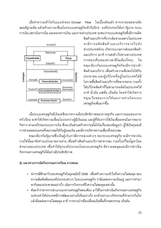 25
เมื่อทาความเข้าใจกับแบบจาลอง Circular Flow ในเบื้องต้นแล้ว หากเราผ่อนคลายข้อ
สมมติฐานเดิม แล้วสร้างความเชื่อมโยงระบบเศรษฐกิจเข้ากับอีก3 องค์ประกอบได้แก่ รัฐบาล ระบบ
การเงิน (สถาบันการเงิน และตลาดการเงิน) และภาคต่างประเทศ จะพบว่าระบบเศรษฐกิจซึ่งมีการผลิต
สินค้าและบริการที่จากเดิมขายเฉพาะในประเทศ
จะมีการผลิตสินค้าและบริการขายไปยัง
ต่างประเทศด้วย เกิดกระบวนการส่งออกสินค้า
และบริการ (อาทิ การส่งข้าวไปขายต่างประเทศ
การท่องเที่ยงของต่างชาติในเมืองไทย) ใน
ขณะเดียวกันระบบเศรษฐกิจก็จะมีการนาเข้า
สินค้าและบริการ เพื่อสร้างความพึงพอใจให้กับ
ประชาชน และผู้บริโภคที่อยู่ในประเทศได้มี
โอกาสซื้อสินค้าและบริการที่หลากหลาย รวมทั้ง
ได้บริโภคสินค้าที่ไม่สามารถผลิตในประเทศได้
อาทิ น้ามัน แฟชั่น เป็นต้น โดยทาให้เกิดการ
หมุนเวียนของรายได้และรายจ่ายในระบบ
เศรษฐกิจเพิ่มมากขึ้น
เมื่อระบบเศรษฐกิจมีเงินเหลือจากความมีประสิทธิภาพของภาคธุรกิจ และการออมของภาค
ครัวเรือน จะทาให้เกิดความเชื่อมโยงระหว่างผู้มีเงินออม และผู้ที่ต้องการใช้เงินเพื่อลงทนในการขยาย
กิจการ ผ่านกลไกของระบบการเงิน ซึ่งจะเป็นส่วนสร้างความมั่นใจในเรื่องของข้อมูลว่า ผู้ใช้เงินทุนจะมี
การจ่ายผลตอบแทนที่เหมาะสมให้กับผู้ออมเงิน และมีการบริหารความเสี่ยงที่เหมาะสม
ขณะเดียวกันรัฐบาลซึ่งเป็นผู้เก็บภาษีจากหน่วยต่างๆ ของระบบเศรษฐกิจ จะมีการนาเงิน
รายได้นั้นมาจัดทางบประมาณรายจ่าย เพื่อสร้างสินค้าและบริการสาธารณะ รวมทั้งแก้ไขปัญหาโดย
ส่วนรวมของประเทศ เพื่อทาให้ทุกองค์ประกอบในระบบเศรษฐกิจ มีความสมดุลและมีการดาเนิน
กิจกรรมทางเศรษฐกิจได้อย่างมีประสิทธิภาพ
2) แนวทางการจัดกิจกรรมการเรียน การสอน
• นากรณีศึกษาวิกฤตเศรษฐกิจในยุคสมัยปี 2538 เพื่อสร้างความเข้าใจถึงความไม่สมดุล ของ
ความสัมพันธ์ขององค์ประกอบต่างๆ ในระบบเศรษฐกิจ ว่ามีผลต่อความเป็นอยู่ และการทามา
หากินของประชาชนอย่างไร เน้นการวิเคราะห์ถึงความไม่สมดุลเหล่านั้น
• ค้นคว้าว่าหากการนาเอาแนวทางเศรษฐกิจพอเพียง มาใช้ในการดาเนินกิจกรรมทางเศรษฐกิจ
จะช่วยทาให้ประเทศมีการพัฒนาอย่างยั่งยืนอย่างไร ยกตัวอย่างบางกิจกรรมที่ทามากเกินไป
แล้วมีผลต่อความไม่สมดุล อาทิ การถางป่าเพื่อเปลี่ยนเป็นพื้นที่เกษตรกรรม เป็นต้น
 