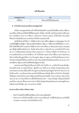27
หน้าที่ของเงิน
มาตรฐาน ส 3.2 ป.4
ตัวชี้วัด 2 อธิบายหน้าที่เบื้องต้นของเงิน
1) คาจากัดความและแนวคิดทางเศรษฐศาสตร์
เงินในทางเศรษฐศาสตร์หมายถึง สิ่งที่คนในสังคมให้การยอมรับให้เป็นสื่อกลางในการซื้อขาย
แลกเปลี่ยน เงินจึงหมายถึงสิ่งใดก็ได้ที่สังคมยอมรับ ดังนั้นหากวันหนึ่ง คนทั่วโลกยอมรับว่าเปลือกหอย
ในการเป็นสื่อกลางในการการซื้อขาย เปลือกหอย ก็จะถือว่าเป็นเงิน ทั้งนี้เงินที่เราพบเห็นใน
ชีวิตประจาวันเป็นเพียงกระดาษ และโลหะ ที่คนให้การยอมรับเท่านั้น
หน้าที่หลักของเงินได้แก่ 1) เป็นสื่อกลางในการแลกเปลี่ยน (Medium of Exchange) โดย เงิน
จะเป็นสิ่งที่ผู้ซื้อมอบให้ผู้ขาย เพื่อแลกเปลี่ยนกับสินค้าจากผู้ขาย การซื้อขายจะเกิดขึ้นได้สะดวก เพราะ
สิ่งนี้ เป็นสิ่งที่สังคมให้การยอมรับว่าป็นสื่อกลางในการแลกเปลี่ยน 2) เป็นหน่วยนับ (Unit of Account)
เช่น เมื่อผู้ขายเสื้อผ้าจะติดป้ายราคา ก็จะติดว่าตัวละ 200 บาท ผู้ขายข้าวแกง อาจจะติดป้ายไว้ว่าจนละ
20 บาท การใช้เงินเป็นหน่วยวัดจะทาเกิดความสะดวกกว่า การติดราคาเสื้อผ้าว่าเท่ากับข้าวแกง 10
จาน และติดป้ายข้าวแกงว่าเท่ากับเสื้อ 0.1 ตัว ทาให้เกิดความสะดวกในการซื้อขาย และการนับจานวน
หรือการเปรียบเทียบมูลค่าสิ่งต่างๆ 3) รักษามูลค่า (Store of Value) จะทาให้คนในสังคมสามารถถ่าย
โอนเงินจากปัจจุบันไปใช้ในอนาคตได้ เพราะสภาพของเงินยังคงไม่เปลี่ยนแปลงไปตามกาลเวลา (หาก
สภาพสึกหรอ รัฐสามารถสร้างเงินได้ใหม่โดยมีมูลค่าเท่าเดิม)
แต่ละประเทศจะใช้สกุลเงินที่แตกต่างกันไป เช่น ไทยใช้ บาท, อเมริกัน ใช้ ดอลลาร์สหรัฐฯ,
อังกฤษใช้ ปอนด์, สภาพยุโรปใช้ ยูโร, ญี่ปุ่นใช้ เยน, จีนใช้ หยวน เป็นต้น โดยสกุลเงินของแต่ละ
ประเทศจะสามารถแลกเปลี่ยนกันได้ แต่ว่ามูลค่าของเงินแต่ละสกุลจะมีมูลค่าไม่เท่ากัน เช่นเวลาเราจะ
ไปเที่ยวอเมริกา เราจะต้องแลกเงินบาทของไทยให้เป็นดอลลาร์สหรัฐ เนื่องจากร้านค้าต่างๆในสหรัฐฯ
ไม่ใช้สกุลบาทของไทยในการแลกเปลี่ยนแต่จะใช้เงินดอลลาร์สหรัฐฯ โดยเราจะต้องเอาเงินบาทไทย
ประมาณ 30 บาท ไปแลกที่ธนาคารเพื่อให้ได้เงินดอลลาร์มา 1 ดอลลาร์สหรัฐฯ ก็มีสกุลเงินที่เป็นที่
ยอมรับในการธุรกรรม ซื้อขายระหว่างประเทศ ซึ่งส่วนใหญ่จะเป็นสกุลเงินของประเทศเศรษฐกิจขนาด
ใหญ่เช่น ดอลลาร์สหรัฐฯ, ยูโร, เยน และหยวน เป็นต้น
2) แนวทางในการจัดการเรียนการสอน
• ค้นคว้าว่าในอดีตไทยใช้สิ่งใดเป็นสื่อกลางในการแลกเปลี่ยนสินค้า
• อภิปรายว่าหากไม่ใช่เงินเป็นสื่อกลางในการแลกเปลี่ยนแล้ว จะใช้สิ่งใดเป็นแทน และสิ่งนั้นมี
ความสะดวก เหมาะสม เท่ากับเงินหรือไม่ อย่างไร
 