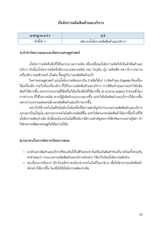 29
ปัจจัยการผลิตสินค้าและบริการ
มาตรฐาน ส 3.1 ป.5
ตัวชี้วัด 1 อธิบายปัจจัยการผลิตสินค้าและบริการ
1) คาจากัดความและแนวคิดทางเศรษฐศาสตร์
ปัจจัยการผลิตคือสิ่งที่ใช้ในกระบวนการผลิต เพื่อเปลี่ยนปัจจัยการผลิตให้เป็นตัวสินค้าและ
บริการ ดังนั้นปัจจัยการผลิตจึงมีมากมายหลายชนิด เช่น วัตถุดิบ ปุ๋ย เมล็ดพืช ปลา ข้าว คนงาน
เครื่องจักร คอมพิวเตอร์ เป็นต้น ขึ้นอยู่กับว่าจะผลิตสินค้าอะไร
ในทางเศรษฐศาสตร์ แบ่งปัจจัยการผลิตออกเป็น 2 ชนิดได้แก่ 1) สินค้าทุน (Capital) คือเครื่อง
ไม้เครื่องมือ รวมไปถึงเครื่องจักร ที่ใช้ในการผลิตสินค้าและบริการ การมีสินค้าทุนมากจะทาให้ผลิต
สินค้าได้มากขึ้น เพราะว่าแรงงานมีใช้เครื่องไม้เครื่องมือให้ใช้มากขึ้น 2) แรงงาน (Labor) จานวนชั่วโมง
การทางาน ที่ใช้ในการผลิต หากมีผู้ผลิตจ้างแรงงานมากขึ้น จะทาให้ผลิตสินค้าและบริการได้มากขึ้น
เพราะว่าแรงงานแต่ละคนมีเวลาผลิตสินค้าและบริการมากขึ้น
อย่างไรก็ดี เทคโนโลยีก็เป็นอีกปัจจัยหนึ่งที่มีความสาคัญกับกระบวนการผลิตสินค้าและบริการ
อย่างมากในปัจจุบัน เพราะหากเทคโนโลยีการผลิตดีขึ้น จะทาให้สามารถผลิตสินค้าได้มากขึ้นทั้งๆที่ใช้
ปัจจัยการผลิตเท่าเดิม ดังนั้นระดับเทคโนโลยีจึงนับว่ามีความสาคัญต่อการใช้ทรัพยากรอย่างคุ้มค่า ทา
ให้สามารถพัฒนาเศรษฐกิจได้อย่างยั่งยืน
2) แนวทางในการจัดการเรียนการสอน
• ยกตัวอย่างสินค้าและบริการที่พบเห็นได้ในชีวิตประจาวันหรือเป็นสินค้าท้องถิ่น พร้อมทั้งช่วยกัน
หาคาตอบว่า กระบวนการผลิตสินค้าและบริการดังกล่าว ใช้อะไรเป็นปัจจัยการผลิตบ้าง
• ต่อเนื่องจากข้อแรก นักเรียนคิดว่าจะต้องนาเทคโนโลยีใดมาช่วย เพื่อให้สามารถผลิตสินค้า
ดังกล่าวได้มากขึ้น โดยที่ยังใช้ปัจจัยการผลิตเท่าเดิม
 