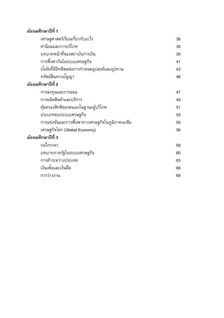 มัธยมศึกษาปีที่ 1
เศรษฐศาสตร์เรียนเกี่ยวกับอะไร 38
ค่านิยมและการบริโภค 39
บทบาทหน้าที่ของสถาบันการเงิน 30
การพึ่งพากันในระบบเศรษฐกิจ 41
ปัจจัยที่มีอิทธิพลต่อการกาหนดอุปสงค์และอุปทาน 43
ทรัพย์สินทางปัญญา 46
มัธยมศึกษาปีที่ 2
การลงทุนและการออม 47
การผลิตสินค้าและบริการ 49
คุ้มครองสิทธิของตนเองในฐานะผู้บริโภค 51
ประเภทของระบบเศรษฐกิจ 53
การแข่งขันและการพึ่งพาทางเศรษฐกิจในภูมิภาคเอเชีย 55
เศรษฐกิจโลก (Global Economy) 56
มัธยมศึกษาปีที่ 3
กลไกราคา 58
บทบาทภาครัฐในระบบเศรษฐกิจ 60
การค้าระหว่างประเทศ 63
เงินเฟ้อและเงินฝืด 66
การว่างงาน 68
 