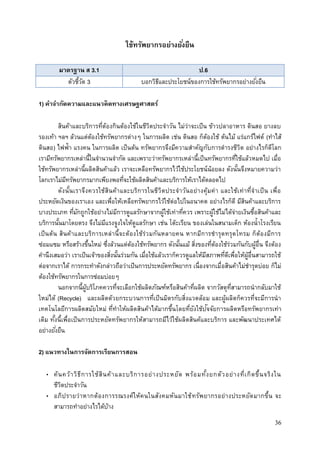 36
ใช้ทรัพยากรอย่างยั่งยืน
มาตรฐาน ส 3.1 ป.6
ตัวชี้วัด 3 บอกวิธีและประโยชน์ของการใช้ทรัพยากรอย่างยั่งยืน
1) คาจากัดความและแนวคิดทางเศรษฐศาสตร์
สินค้าและบริการที่ต้องกินต้องใช้ในชีวิตประจาวัน ไม่ว่าจะเป็น ข้าวปลาอาหาร ดินสอ ยางลบ
รองเท้า ฯลฯ ล้วนแต่ต้องใช้ทรัพยากรต่างๆ ในการผลิต เช่น ดินสอ ก็ต้องใช้ ต้นไม้ แร่แกร์ไฟต์ (ทาไส้
ดินสอ) ไฟฟ้า แรงคน ในการผลิต เป็นต้น ทรัพยากรจึงมีความสาคัญกับการดารงชีวิต อย่างไรก็ดีโลก
เรามีทรัพยากรเหล่านี้ในจานวนจากัด และเพราะว่าทรัพยากรเหล่านี้เป็นทรัพยากรที่ใช้แล้วหมดไป เมื่อ
ใช้ทรัพยากรเหล่านี้ผลิตสินค้าแล้ว เราจะเหลือทรัพยากรไว้ใช้ประโยชน์น้อยลง ดังนั้นจึงหมายความว่า
โลกเราไม่มีทรัพยากรมากเพียงพอที่จะใช้ผลิตสินค้าและบริการให้เราได้ตลอดไป
ดังนั้นเราจึงควรใช้สินค้าและบริการในชีวิตประจาวันอย่างคุ้มค่า และใช้เท่าที่จาเป็น เพื่อ
ประหยัดเงินของเราเอง และเพื่อให้เหลือทรัพยากรไว้ใช้ต่อไปในอนาคต อย่างไรก็ดี มีสินค้าและบริการ
บางประเภท ที่มักถูกใช้อย่างไม่มีการดูแลรักษาจากผู้ใช้เท่าที่ควร เพราะผู้ใช้ไม่ได้จ่ายเงินซื้อสินค้าและ
บริการนั้นมาโดยตรง จึงไม่มีแรงจูงใจให้ดูแลรักษา เช่น โต๊ะเรียน ของเล่นในสนามเด็ก ห้องน้าโรงเรียน
เป็นต้น สินค้าและบริการเหล่านี้จะต้องใช้ร่วมกันหลายคน หากมีการชารุดทรุดโทรม ก็ต้องมีการ
ซ่อมแซม หรือสร้างขึ้นใหม่ ซึ่งล้วนแต่ต้องใช้ทรัพยากร ดังนั้นแม้ สิ่งของที่ต้องใช้ร่วมกันกับผู้อื่น จึงต้อง
คานึงเสมอว่า เราเป็นเจ้าของสิ่งนั้นร่วมกัน เมื่อใช้แล้วเราก็ควรดูแลให้มีสภาพที่ดีเพื่อให้ผู้อื่นสามารถใช้
ต่อจากเราได้ การกระทาดังกล่าวถือว่าเป็นการประหยัดทรัพยากร เนื่องจากเมื่อสินค้าไม่ชารุดบ่อย ก็ไม่
ต้องใช้ทรัพยากรในการซ่อมบ่อยๆ
นอกจากนี้ผู้บริโภคควรที่จะเลือกใช้ผลิตภัณฑ์หรือสินค้าที่ผลิต จากวัสดุที่สามารถนากลับมาใช้
ใหม่ได้ (Recycle) และผลิตด้วยกระบวนการที่เป็นมิตรกับสิ่งแวดล้อม และผู้ผลิตก็ควรที่จะมีการนา
เทคโนโลยีการผลิตสมัยใหม่ ที่ทาให้ผลิตสินค้าได้มากขึ้นโดยที่ยังใช้ปัจจัยการผลิตหรือทรัพยากรเท่า
เดิม ทั้งนี้เพื่อเป็นการประหยัดทรัพยากรให้สามารถมีไว้ใช้ผลิตสินค้และบริการ และพัฒนาประเทศได้
อย่างยั่งยืน
2) แนวทางในการจัดการเรียนการสอน
• ค้นคว้าวิธีการใช้สินค้าและบริการอย่างประหยัด พร้อมทั้งยกตัวอย่างที่เกิดขึ้นจริงใน
ชีวิตประจาวัน
• อภิปรายว่าหากต้องการรณรงค์ให้คนในสังคมหันมาใช้ทรัพยากรอย่างประหยัดมากขึ้น จะ
สามารถทาอย่างไรได้บ้าง
 