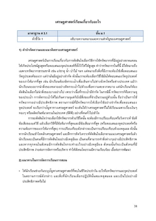 38
เศรษฐศาสตร์เรียนเกี่ยวกับอะไร
มาตรฐาน ส 3.1 ชั้น ม.1
ตัวชี้วัด 1 อธิบายความหมายและความสาคัญของเศรษฐศาสตร์
1) คาจากัดความและแนวคิดทางเศรษฐศาสตร์
เศรษฐศาสตร์เป็นการเรียนเกี่ยวกับการตัดสินใจเลือกวิธีการใช้ทรัพยากรที่มีอยู่อย่างขาดแคลน
ให้เกิดประโยชน์สูงสุดหรือตอบสนองจุดประสงค์ที่ตั้งไว้ให้ได้สูงสุด คาว่าทรัพยากรในที่นี้ มิได้หมายถึง
เฉพาะทรัพยากรธรรมชาติ เช่น แร่ธาตุ น้า ป่าไม้ ฯลฯ แต่หมายถึงสิ่งที่มีเราจะต้องใช้เพื่อตอบสนอง
วัตถุประสงค์ของเรา แต่ว่ามันมีอยู่อย่างจากัด ดังนั้นเราจะต้องเลือกวิธีใช้มันให้ตอบสนองวัตถุประสงค์
ของเราให้มากที่สุด เช่น นักเรียนต้องจัดกระเป๋าเพื่อเดินทางไปต่างจังหวัดหรือต่างประเทศ แม้ว่า
นักเรียนจะอยากนาสิ่งของหลายอย่างติดกระเป๋าไปด้วยเพื่อความสะดวกสบาย แต่นักเรียนก็ต้อง
ตัดสินใจเลือกไม่นาสิ่งของบางอย่างไป เพระว่าเนื้อที่กระเป๋ามีจากัด ในกรณีนี้ ทรัพยากรก็คือความจุ
ของประเป๋า การจัดกระเป๋าให้ไม่เกินความจุแต่ก็ยังมีสิ่งของที่จาเป็นรวมอยู่ด้วยนั้น ถือว่าเป็นการใช้
ทรัพยากรอย่างมีประสิทธิภาพ สถานการณ์ที่มีทรัพยากรให้เลือกใช้อย่างจากัดเพื่อตอบสนอง
จุดประสงค์ จะเรียกว่าปัญหาทางเศรษฐศาสตร์ จะเห็นได้ว่าเศรษฐศาสตร์ไม่ได้เรียนเฉพาะเรื่องเงินๆ
ทองๆ หรือผลิตภัณฑ์มวลรวมในประเทศ (จีดีพี) อย่างที่คนทั่วไปเข้าใจ
การจะตัดสินใจว่าจะเลือกใช้ทรัพยากรด้วยวิธีใดนั้น จะต้องมีการเปรียบเทียบหรือวิเคราะห์ ข้อดี
ข้อเสียของแต่วิธี แล้วเลือกวิธีที่มีข้อดีมากที่สุดและมีข้อเสียมากที่สุด (หรือตอบสนองจุดประสงค์หรือ
ความต้องการของเราให้มากที่สุด) การเปรียบเทียบดังกล่าวจะเป็นการเปรียบเทียบด้วยเหตุแผล ดังนั้น
หากนักเรียนเข้าใจหลักเศรษฐศาสตร์ และฝึกการคิดวิเคราะห์ตัดสินใจเลือกตามแนวเศรษฐศาสตร์แล้ว
นักเรียนจะเป็นคนที่มีการตัดสินใจอย่างมีเหตุมีผล เป็นคนที่สามารถทาสิ่งต่างๆอย่างมีประสิทธิภาพ
และหากทุกคนในสังคมมีการตัดสินใจกระทาอะไรอย่างมีเหตุมีผล สังคมนั้นก็จะเป็นสังคมที่มี
ประสิทธิภาพ ง่ายต่อการจัดการหรือบริหาร ทาให้สังคมโดยรวมมีความเรียบร้อย เอื้อต่อการพัฒนา
2) แนวทางในการจัดการเรียนการสอน
• ให้นักเรียนช่วยกันระบุปัญหาเศรษฐศาสตร์ที่พบในชีวิตประจาวัน อะไรคือทรัพยากรและจุดประสงค์
ในสถานการณ์ดังกล่าว และสิ่งที่นักเรียนเลือกปฏิบัตินั้นสมเหตุสมผล และเป็นไปอย่างมี
ประสิทธิภาพหรือไม่
 