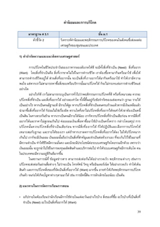 39
ค่านิยมและการบริโภค
มาตรฐาน ส 3.1 ชั้น ม.1
ตัวชี้วัด 2 วิเคราะห์ค่านิยมและพฤติกรรมการบริโภคของคนในสังคมซึ่งส่งผลต่อ
เศรษฐกิจของชุมชนและประเทศ
1) คาจากัดความและแนวคิดทางเศรษฐศาสตร์
การบริโภคในชีวิตประจาวันของเราหากลองสังเกตให้ดี จะมีทั้งสิ่งที่จาเป็น (Need) สิ่งที่อยาก
(Want) โดยสิ่งที่จาเป็นคือ สิ่งที่เราขาดไม่ได้ในการดารงชีวิต เราต้องซื้อหามากินหรือมาใช้ เพื่อให้
สามารถดารงชีวิตอยู่ได้ ส่วนสิ่งที่อยากนั้น จะเป็นสิ่งที่เราอยากได้มากินหรือมาใช้ ทาให้เรามีความ
พอใจ แต่หากเราไม่สามารถหาซื้อสิ่งของหรือบริการนั้นมาบริโภคได้ ก็จะไม่กระทบต่อการดารงชีวิตแต่
อย่างใด
อย่างไรก็ดี เราไม่สามารถระบุเป็นการทั่วไปว่าพฤติกรรมการบริโภคที่ดี หรือที่เหมาะสม ควรจะ
บริโภคสิ่งที่จาเป็น และสิ่งที่อยากได้ อย่างละเท่าใด ทั้งนี้ขึ้นอยู่กับข้อจากัดของแต่ละคนว่า ฐานะ รายได้
เป็นอย่างไร หากเป็นคนมีฐานะดี มีรายได้สูง หากบริโภคสิ่งที่จาเป็นจนครบถ้วนแล้วหากมีเงินเหลือแล้ว
นามาซื้อสิ่งที่อยากได้ ก็ย่อมไม่ใช่เรื่องผิด ตราบใดที่เขาไม่บริโภคสิ่งที่อยากได้จนทาให้เขาต้องเป็นหนี้
เป็นสิน ในทางตรงกันข้าม หากเราเป็นคนมีรายได้น้อย เราก็ควรบริโภคสิ่งที่จาเป็นเสียก่อน หากมีสิ่งที่
อยากได้และราคาไม่สูงจนเกินไป ค่อยออมเงินเพื่อหาซื้อมาใช้บ้างเป็นครั้งคราว กล่าวโดยสรุป การ
บริโภคนั้นควรบริโภคสิ่งที่จาเป็นเสียก่อน หากมีสิ่งที่อยากได้ ก็ให้ปฏิบัติและเลือกการบริโภคให้
เหมาะสมกับฐานะ และรายได้ของเรา แต่ถ้าหากเราลดการบริโภคสิ่งที่อยากได้ลง ไม่ให้บริโภคมาก
เกินไป เราก็จะมีเงินออม เงินออมนั้นถือว่าเป็นสิ่งที่สาคัญและจาเป็นต่อตัวเราเอง ที่จะเก็บไว้ใช้ในยามที่
มีความจาเป็น ทาให้ชีวิตมีความมั่นคง และยังจะมีประโยชน์ต่อระบบเศรษฐกิจโดยรวมอีกด้วย เพราะว่า
เงินออมนั้น จะถูกนาไปใช้ในการลงทุนผลิตสินค้าและบริการต่อไป ทาให้ระบบเศรษฐกิจมีการเติบโต คน
ในประเทศจะมีความอยู่ดีกินดีมากขึ้น
ในสถานการณ์ที่ ข้อมูลข่าวสาร สามารถส่งต่อกันได้อย่างรวดเร็ว พฤติกรรมต่างๆ เช่นการ
บริโภคจะส่งต่อกันผ่านสื่อต่างๆ ไม่ว่าจะเป็น โทรทัศน์ วิทยุ หรืออินเตอร์เน็ต ได้อย่างรวดเร็ว ทาให้เห็น
สินค้า และการบริโภคสิ่งของที่จัดเป็นสิ่งที่อยากได้ (Want) มากขึ้น อาจทาให้เกิดพฤติกรรมการบริโภค
เกินตัว จนก่อให้เกิดปัญหาต่างๆตามมาได้ เช่น การมีหนี้สิน การลักเล็กขโมยน้อย เป็นต้น
2) แนวทางในการจัดการเรียนการสอน
• อภิปรายในห้องเรียนว่านักเรียนมีการใช้จ่ายในแต่ละวันอย่างไรบ้าง สิ่งของที่ซื้อ อะไรบ้างที่เป็นสิ่งที่
จาเป็น (Need) อะไรเป็นสิ่งที่อยากได้ (Want)
 