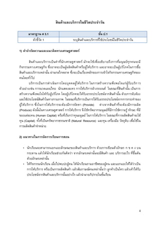 4
สินค้าและบริการในชีวิตประจาวัน
มาตรฐาน ส 3.1 ชั้น ป.1
ตัวชี้วัด 1 ระบุสินค้าและบริการที่ใช้ประโยชน์ในชีวิตประจาวัน
1) คาจากัดความและแนวคิดทางเศรษฐศาสตร์
สินค้าและบริการเป็นคาที่นักเศรษฐศาสตร์ มักจะใช้เพื่ออธิบายถึงการที่มนุษย์ทุกคนจะมี
กิจกรรมทางเศรษฐกิจ ซึ่งอาจจะเป็นผู้ผลิตสินค้าหรือผู้ให้บริการ และอาจจะเป็นผู้บริโภคในการซื้อ
สินค้าและบริการเหล่านั้น ผ่านกลไกตลาด ซึ่งจะเป็นเรื่องหลักของการเข้าใจกิจกรรมทางเศรษฐกิจของ
คนโดยทั่วไป
บริการเป็นการดาเนินการโดยบุคคลผู้ให้บริการ ในการสร้างความพึงพอใจแก่ผู้รับบริการ
ตัวอย่างเช่น การนวดแผนไทย นักแสดงละคร การให้บริการล้างรถยนต์ ในขณะที่สินค้านั้น เป็นการ
สร้างความพึงพอใจให้กับผู้บริโภค โดยผู้บริโภคจะได้รับอรรถประโยชน์จากสินค้านั้น ด้วยการจับต้อง
และใช้ประโยชน์สินค้าในทางกายภาพ ในขณะที่บริการเป็นการได้รับอรรถประโยชน์จากการกระทาของ
ผู้ให้บริการ ซึ่งในการให้บริการจะต้องมีการจัดหา (Provide) ต่างจากสินค้าที่จะต้องมีการผลิต
(Produce) ดังนั้นในทางเศรษฐศาสตร์ การให้บริการ จึงใช้ทรัพยากรมนุษย์ที่มีการใช้ความรู้ ทักษะ ที่มี
ของแต่ละคน (Human Capital) หรือที่เรียกว่าทุนมนุษย์ ในการให้บริการ ในขณะที่การผลิตสินค้าจะใช้
ทุน (Capital) ทั้งที่เป็นทรัพยากรธรรมชาติ (Natural Resource) และทุน เครื่องมือ วัตถุดิบ เพื่อใช้ใน
การผลิตสินค้าจาหน่าย
2) แนวทางในการจัดการเรียนการสอน
• นักเรียนจะสามารถแยกแยะลักษณะของสินค้าและบริการ ด้วยการเขียนตัวอักษร ก ข ค ง บน
กระดาน แล้วให้นักเรียนช่วยกันคิดว่า จากอักษรเหล่านั้นจะมีสินค้า และ บริการอะไร ที่ขึ้นต้น
ด้วยอักษรเหล่านั้น
• ให้กิจกรรมนักเรียน เมื่อไปพบปะผู้คน ให้นักเรียนถามอาชีพของผู้คน และแยกแยะให้ได้ว่าเป็น
การให้บริการ หรือเป็นการผลิตสินค้า แล้วสัมภาษณ์คนเหล่านั้นว่า ลูกค้าเป็นใคร แล้วเค้าได้รับ
ประโยชน์จากสินค้าและบริการนั้นอย่างไร แล้วนามาอภิปรายในชั้นเรียน
 