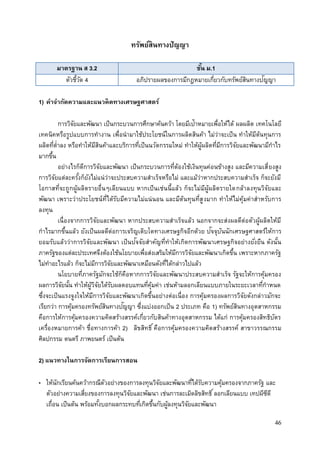 46
ทรัพย์สินทางปัญญา
มาตรฐาน ส 3.2 ชั้น ม.1
ตัวชี้วัด 4 อภิปรายผลของการมีกฎหมายเกี่ยวกับทรัพย์สินทางปัญญา
1) คาจากัดความและแนวคิดทางเศรษฐศาสตร์
การวิจัยและพัฒนา เป็นกระบวนการศึกษาค้นคว้า โดยมีเป้าหมายเพื่อให้ได้ ผลผลิต เทคโนโลยี
เทคนิคหรือรูปแบบการทางาน เพื่อนามาใช้ประโยชน์ในการผลิตสินค้า ไม่ว่าจะเป็น ทาให้มีต้นทุนการ
ผลิตที่ต่าลง หรือทาให้มีสินค้าและบริการที่เป็นนวัตกรรมใหม่ ทาให้ผู้ผลิตที่มีการวิจัยและพัฒนามีกาไร
มากขึ้น
อย่างไรก็ดีการวิจัยและพัฒนา เป็นกระบวนการที่ต้องใช้เงินทุนค่อนข้างสูง และมีความเสี่ยงสูง
การวิจัยแต่ละครั้งก็ยังไม่แน่ว่าจะประสบความสาเร็จหรือไม่ และแม้ว่าหากประสบความสาเร็จ ก็จะยังมี
โอกาสที่จะถูกผู้ผลิตรายอื่นๆเลียนแบบ หากเป็นเช่นนี้แล้ว ก็จะไม่มีผู้ผลิตรายใดกล้าลงทุนวิจัยและ
พัฒนา เพราะว่าประโยชน์ที่ได้รับมีความไม่แน่นอน และมีต้นทุนที่สูงมาก ทาให้ไม่คุ้มค่าสาหรับการ
ลงทุน
เนื่องจากการวิจัยและพัฒนา หากประสบความสาเร็จแล้ว นอกจากจะส่งผลดีต่อตัวผู้ผลิตให้มี
กาไรมากขึ้นแล้ว ยังเป็นผลดีต่อการเจริญเติบโตทางเศรษฐกิจอีกด้วย ปัจจุบันนักเศรษฐศาสตร์ให้การ
ยอมรับแล้วว่าการวิจัยและพัฒนา เป็นปัจจัยสาคัญที่ทาให้เกิดการพัฒนาเศรษฐกิจอย่างยั่งยืน ดังนั้น
ภาครัฐของแต่ละประเทศจึงต้องใช้นโยบายเพื่อส่งเสริมให้มีการวิจัยและพัฒนาเกิดขึ้น เพราะหากภาครัฐ
ไม่ทาอะไรแล้ว ก็จะไม่มีการวิจัยและพัฒนาเหมือนดังที่ได้กล่าวไปแล้ว
นโยบายที่ภาครัฐมักจะใช้ก็คือหากการวิจัยและพัฒนาประสบความสาเร็จ รัฐจะให้การคุ้มครอง
ผลการวิจัยนั้น ทาให้ผู้วิจัยได้รับผลตอบแทนที่คุ้มค่า เช่นห้ามลอกเลียนแบบภายในระยะเวลาที่กาหนด
ซึ่งจะเป็นแรงจูงใจให้มีการวิจัยและพัฒนาเกิดขึ้นอย่างต่อเนื่อง การคุ้มครองผลการวิจัยดังกล่าวมักจะ
เรียกว่า การคุ้มครองทรัพย์สินทางปัญญา ซึ่งแบ่งออกเป็น 2 ประเภท คือ 1) ทรัพย์สินทางอุตสาหกรรม
คือการให้การคุ้มครองความคิดสร้างสรรค์เกี่ยวกับสินค้าทางอุตสาหกรรม ได้แก่ การคุ้มครองสิทธิบัตร
เครื่องหมายการค้า ชื่อทางการค้า 2) ลิขสิทธิ์คือการคุ้มครองความคิดสร้างสรรค์ สาขาวรรณกรรม
ศิลปกรรม ดนตรี ภาพยนตร์ เป็นต้น
2) แนวทางในการจัดการเรียนการสอน
• ให้นักเรียนค้นคว้ากรณีตัวอย่างของการลงทุนวิจัยและพัฒนาที่ได้รับความคุ้มครองจากภาครัฐ และ
ตัวอย่างความเสี่ยงของการลงทุนวิจัยและพัฒนา เช่นการละเมิดลิขสิทธิ์ลอกเลียนแบบ เทปผีซีดี
เถื่อน เป็นต้น พร้อมทั้งบอกผลกระทบที่เกิดขึ้นกับผู้ลงทุนวิจัยและพัฒนา
 