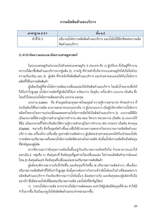 49
การผลิตสินค้าและบริการ
มาตรฐาน ส 3.1 ชั้น ม.2
ตัวชี้วัด 2 อธิบายปัจจัยการผลิตสินค้าและบริการ และปัจจัยที่มีอิทธิพลต่อการผลิต
สินค้าและบริการ
1) คาจากัดความและแนวคิดทางเศรษฐศาสตร์
ในระบบเศรษฐกิจประกอบไปด้วยหน่วยเศรษฐกิจ 3 ประเภท คือ 1) ผู้บริโภค ที่เป็นผู้ที่ทางาน
หารายได้มาซื้อสินค้าและบริการจากผู้ผลิต 2) ภาครัฐ ที่ทาหน้าที่บริหารระบบเศรษฐกิจให้เป็นไปด้วย
ความเรียบร้อย และ 3) ผู้ผลิต ที่ทาหน้าที่ผลิตสินค้าและบริการ และจ่ายค่าตอบแทนให้กับปัจจัยการ
ผลิตที่ใช้ในการผลิตสินค้า
ผู้ผลิตเป็นผู้ที่นาปัจจัยการผลิตมาเปลี่ยนแปลงให้เป็นสินค้าและบริการ โดยมีเป้าหมายเพื่อให้
ได้รับกาไรสูงสุด ปัจจัยการผลิตที่ผู้ผลิตใช้ได้แก่ ทรัพยากร วัตถุดิบ เครื่องจักร แรงงาน เป็นต้น ซึ่ง
โดยทั่วไปจะแบ่งปัจจัยการผลิตออกเป็น แรงงาน และทุน
แรงงาน (Labor) คือ ตัวมนุษย์และคุณภาพในมนุษย์ ความรู้ความสามารถ ทักษะต่างๆ ที่
จาเป็นต้องใช้ในการผลิต แรงงานสามารถแบ่งออกเป็น 1) ผู้ประกอบการ เป็นผู้บริหารจัดการปัจจัยการ
ผลิตทั้งหลายโดยการแปรเปลี่ยนผสมผสานปัจจัยการผลิตให้เป็นสินค้าและบริการ 2) แรงงานมีฝีมือ
เป็นแรงงานที่มีความรู้ความชานาญในการทางาน เช่น หมอ วิศวกร ทนายความ เป็นต้น 3) แรงงานไร้
ฝีมือ เป็นแรงงานที่ไม่จาเป็นต้องใช้ความรู้ความชานาญในการทางาน เช่น กรรมกร เป็นต้น ส่วนทุน
(Capital) หมายถึง สิ่งที่มนุษย์สร้างขึ้นมาเพื่อใช้อานวยความสะดวกในกระบวนการผลิตสินค้าและ
บริการ เช่น เครื่องจักร เครื่องมือ อุปกรณ์การผลิตต่างๆ ผู้ผลิตจะจ่ายค่าตอบแทนให้กับเจ้าของปัจจัย
การผลิตตามปริมาณงานที่แต่ละปัจจัยการผลิตมีส่วนร่วมในการผลิต ดังนั้นปัจจัยการผลิตจึงเป็นต้นทุน
ที่สาคัญของผู้ผลิต
หากพิจารณาว่าต้นทุนการผลิตนั้นขึ้นอยู่กับปริมาณการผลิตหรือไม่ ก็จะสามารถแบ่งได้
ออกเป็น 2 กลุ่มคือ 1) ต้นทุนคงที่ คือต้นทุนที่มูลค่าจะไม่เปลี่ยนแปลง ไม่ว่าจะผลิตสินค้ามากน้อยแค่
ไหน 2) ต้นทุนผันแปร คือต้นทุนที่เปลี่ยนแปลงตามปริมาณการผลิตสินค้า
ผู้ผลิตจะพิจารณารายรับที่เกิดขึ้น และต้นทุนที่เกิดขึ้น ณ ปริมาณการผลิตต่างๆ เพื่อเลือก
ปริมาณการผลิตสินค้าที่ได้รับกาไรสูงสุด ดังนั้นหากต้องการวิเคราะห์ว่ามีปัจจัยอะไรบ้างที่ส่งผลต่อการ
ผลิตสินค้าและบริการ ก็จะต้องพิจารณาว่าปัจจัยนั้นๆ มีผลต่อรายรับ และต้นทุนของผู้ผลิตหรือไม่
อย่างไร ซึ่งมีหลายปัจจัยที่มีผลต่อปริมาณการผลิต แต่ปัจจัยที่สาคัญได้แก่
1) ราคาปัจจัยการผลิต หากราคาปัจจัยการผลิตลดลง จะทาให้ผู้ผลิตมีต้นทุนที่ต่าลง ทาให้มี
กาไรมากขึ้น จึงเป็นแรงจูงใจให้ผลิตสินค้าออกมาจาหน่ายมากขึ้น
 
