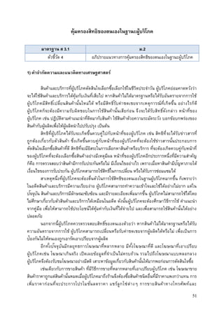 51
คุ้มครองสิทธิของตนเองในฐานะผู้บริโภค
มาตรฐาน ส 3.1 ม.2
ตัวชี้วัด 4 อภิปรายแนวทางการคุ้มครองสิทธิของตนเองในฐานะผู้บริโภค
1) คาจากัดความและแนวคิดทางเศรษฐศาสตร์
สินค้าและบริการที่ผู้บริโภคตัดสินใจเลือกซื้อเลือกใช้ในชีวิตประจาวัน ผู้บริโภคย่อมคาดหวังว่า
จะได้ใช้สินค้าและบริการได้คุ้มกับเงินที่เสียไป หากสินค้าไม่ได้มาตรฐานหรือได้รับอันตรายจากการใช้
ผู้บริโภคมีสิทธิ์เปลี่ยนสินค้านั้นใหม่ได้ หรือมีสิทธิ์รับค่าชดเชยจากเหตุการณ์ที่เกิดขึ้น อย่างไรก็ดี
ผู้บริโภคก็จะต้องมีความรับผิดชอบในการใช้สินค้านั้นเสียก่อน จึงจะได้รับสิทธิ์ดังกล่าว หน้าที่ของ
ผู้บริโภค เช่น ปฎิบัติตามคาแนะนาที่ติดมากับสินค้า ใช้สินค้าด้วยความระมัดระวัง บอกข้อบกพร่องของ
สินค้ากับผู้ผลิตเพื่อให้ผู้ผลิตนาไปปรับปรุง เป็นต้น
สิทธิที่ผู้บริโภคได้รับจะเกิดขึ้นควบคู่ไปกับหน้าที่ของผู้บริโภค เช่น สิทธิที่จะได้รับข่าวสารที่
ถูกต้องเกี่ยวกับตัวสินค้า ซึ่งเกิดขึ้นควบคู่กับหน้าที่ของผู้บริโภคที่จะต้องใช้ข่าวสารนั้นประกอบการ
ตัดสินใจเลือกซื้อสินค้าที่ดี สิทธิที่จะมีอิสระในการเลือกหาสินค้าหรือบริการ ที่จะต้องเกิดควบคู่กับหน้าที่
ของผู้บริโภคที่จะต้องเลือกซื้อสินค้าอย่างมีเหตุมีผล หน้าที่ของผู้บริโภคอีกประการหนึ่งที่มีความสาคัญ
ก็คือ การตรวจสอบว่าสินค้ามีการรับประกันหรือไม่ มีเงื่อนไขอย่างไร เพราะเมื่อหาสินค้ามีปัญหาภายใต้
เงื่อนไขของการรับประกัน ผู้บริโภคสามารถใช้สิทธิ์ในการเปลี่ยน หรือได้รับการซ่อมแซมได้
สาเหตุหนึ่งที่ผู้บริโภคจะต้องตื่นตัวในการใช้สิทธิของตนเองในฐานผู้บริโภคมากขึ้น ก็เพราะว่า
ในอดีตสินค้าและบริการมีความเรียบง่าย ผู้บริโภคสามารถทาความเข้าใจและใช้ได้อย่างไม่ยาก แต่ใน
ปัจจุบัน สินค้าและบริการมีลักษณะซับซ้อน และมีรายละเอียดเพิ่มมากขึ้น ผู้บริโภคไม่สามารถใช้ได้โดย
ไม่ศึกษาเกี่ยวกับตัวสินค้าและบริการได้เหมือนในอดีต ดังนั้นผู้บริโภคจะต้องศึกษาวิธีการใช้ คาแนะนา
จากคู่มือ เพื่อให้สามารถใช้ประโยชน์ได้คุ้มค่ากับเงินที่ได้จ่ายไป และเพื่อสามารถใช้สินค้านั้นได้อย่าง
ปลอดภัย
นอกจากนี้ผู้บริโภคควรตรวจสอบสิทธิ์ของตนเองด้วยว่า หากสินค้าไม่ได้มาตรฐานหรือได้รับ
ความอันตรายจากการใช้ ผู้บริโภคสามารถเปลี่ยนหรือรับค่าชดเชยจากผู้ผลิตได้หรือไม่ เพื่อเป็นการ
ป้องกันไม่ให้ตนเองถูกเอารัดเอาเปรียบจากผู้ผลิต
อีกทั้งปัจจุบันมีกลยุทธการโฆษณาที่หลากหลาย มีทั้งโฆษณาที่ดี และโฆษณาที่เอาเปรียบ
ผู้บริโภคเช่น โฆษณาเกินจริง เปิดเผยข้อมูลที่จาเป็นไม่ครบถ้วน รวมไปถึงโฆษณาแบบหลอกลวง
ผู้บริโภคจึงต้องรับชมโฆษณาอย่างมีสติ เสาะหาข้อมูลเกี่ยวกับสินค้านั้นให้มากพอก่อนการตัดสินใจซื้อ
เช่นเดียวกับการขายสินค้า ที่มีวิธีการขายที่หลากหลายที่เอาเปรียบผู้บริโภค เช่น โฆษณาขาย
สินค้าราคาถูกแต่สินค้านั้นหมดเมื่อผู้บริโภคมาถึงร้านจึงต้องซื้อสินค้าชนิดอื่นที่มีราคาแพงกว่าแทน การ
เพิ่มราคาก่อนที่จะประการโปรโมชั่นลดราคา แชร์ลูกโซ่ต่างๆ การขายสินค้าทางโทรศัพท์และ
 