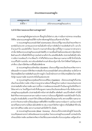 53
ประเภทของระบบเศรษฐกิจ
มาตรฐาน ส 3.2 ม.2
ตัวชี้วัด 1 อภิปรายระบบเศรษฐกิจแบบต่างๆ
1) คาจากัดความและแนวคิดทางเศรษฐศาสตร์
ระบบเศรษฐกิจมีอยู่หลายประเภท ขึ้นอยู่กับปัจจัยต่างๆ เช่น การเมืองการปกครอง ธรรมเนียม
วิถีชีวิต แต่ละระบบเศรษฐกิจจะมีวิธีการบริหารจัดเศรษฐกิจในแบบที่แตกต่างกัน ได้แก่
1) ระบบเศรษฐกิจแบบคอมมิวนิสต์ (Communism) เป็นระบบที่รัฐบาลจะเป็นเจ้าของทรัพยากร
ทุกชนิดในประเทศ เอกชนและประชาชนไม่มีเสรีภาพในการตัดสินใจว่าจะผลิตสินค้าอะไร อย่างไร
จานวนเท่าใด และผลิตให้ใคร โดยจะทางานตามคาสั่งของรัฐบาลที่ได้ถูกวางแผนมาจากส่วนกลาง
เท่านั้น ข้อดีของระบบเศรษฐกิจแบบคอมมิวนิสต์คือ ความเหลื่อมล้าในสังคมจะน้อยเพราะรัฐจะจัดสรร
สินค้าและบริการที่ผลิตได้ให้กับทุกๆคนในจานวนที่เท่ากัน แต่จะมีข้อเสียคือ ประชาชนไม่มีเสรีภาพใน
การเลือกว่าจะผลิตอะไร ทาอาชีพอะไร ทาให้ไม่ได้ประกอบอาชีพตามความสามารถที่มี อีกทั้งยังเป็น
ระบบที่ไม่มีการแข่งขัน เพราะต้องผลิตสินค้าตามคาสั่งของรัฐเท่านั้น จึงทาให้สินค้าไม่มีคุณภาพ
เท่าที่ควร เป็นการใช้ทรัพยากรที่ไม่มีประสิทธิภาพ
2) ระบบเศรษฐกิจแบบสังคมนิยม (Socialism) เป็นระบบที่รัฐบาลจะเป็นเจ้าของทรัพยากรการ
ผลิตและมีการวางแผนการใช้ทรัพยากรเช่นเดียวกับระบบคอมมิวนิสต์ แต่ระบบสังคมนิยม จะเปิดโอกาส
ให้เอกชนมีอิสระในการผลิตสินค้าและบริการอยู่บ้าง โดยน้าหนักระหว่างการให้เอกชนมีอิสระในการผลิต
กับรัฐวางแผนการผลิต จะแตกต่างกันไปในแต่ละประเทศ
3) ระบบเศรษฐกิจแบบทุนนิยมหรือระบบเสรีนิยม (Capitalism) เป็นระบบเศรษฐกิจที่เอกชน
เป็นเจ้าของปัจจัยการผลิต ทรัพยากรจะถูกนามาผลิตอะไรขึ้นอยู่กับความต้องการของคนในประเทศ
ประชาชนมีเสรีภาพในการผลิต และการบริโภค การผลิตของเอกชนจะมีกาไรเป็นแรงจูงใจหรือที่เรียกว่า
ให้ตลาดทางาน โดยที่รัฐจะทาหน้าที่เพียงดูแลความสงบเรียบร้อยของสังคมเท่านั้น ข้อดีของระบบ
เศรษฐกิจแบบทุนนิยมคือ ประชาชนมีเสรีภาพในการดาเนินชีวิต ผลิตสินค้า และบริโภคสินค้า ทาให้มี
สินค้าที่หลากหลายและตรงตามความต้องการเพราะว่าเป็นระบบที่ผู้ผลิตมีการแข่งขันโดยมีกาไรเป็น
แรงจูงใจ ส่วนข้อเสียคือ อาจจะทาให้รายได้ของคนในสังคมไม่เสมอภาคกัน เพราะคนที่มีความสามารถ
มากกว่าก็จะสามารถมีรายได้และมีคุณภาพชีวิตที่ดีกว่าคนที่มีความสามารถน้อยกว่า และในบางกรณี
ตลาดก็ไม่สามารถทางานได้อย่างมีประสิทธิภาพ เช่น อาจจะทาให้เกิดการผู้ขาด หรือไม่มีสินค้าที่จาเป็น
ต่อการดารงชีวิตบางชนิด เพราะว่าเอกชนทาแล้วไม่ได้กาไร เป็นต้น
4) ระบบเศรษฐกิจแบบผสม (Mixed Economy) เป็นระบบที่ประเทศส่วนใหญ่ใช้ โดยจะเป็น
ระบบที่ผสมผสานระหว่างสังคมนิยมและระบบทุนนิยม ในระบบเศรษฐกิจแบบผสมนี้ เอกชนยังเป็น
เจ้าของปัจจัยการผลิต และจัดสรรทรัพยากรโดยใช้ระบบตลาดเช่นเดียวกับระบบทุนนิยม แต่รัฐจะเข้ามา
 